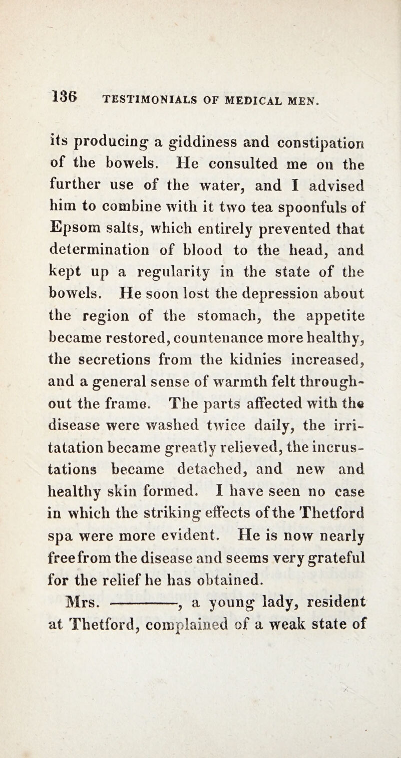 its producing a giddiness and constipation of the bowels. He consulted me on the further use of the water, and I advised him to combine with it two tea spoonfuls of Epsom salts, which entirely prevented that determination of blood to the head, and kept up a regularity in the state of the bowels. He soon lost the depression about the region of the stomach, the appetite became restored, countenance more healthy, the secretions from the kidnies increased, and a general sense of warmth felt through¬ out the frame. The parts affected with the disease were washed twice daily, the irri- tatation became greatly relieved, the incrus¬ tations became detached, and new and healthy skin formed. I have seen no case in which the striking effects of the Thetford spa were more evident. He is now nearly free from the disease and seems very grateful for the relief he has obtained. Mrs. -, a young lady, resident at Thetford, complained of a weak state of 7 A