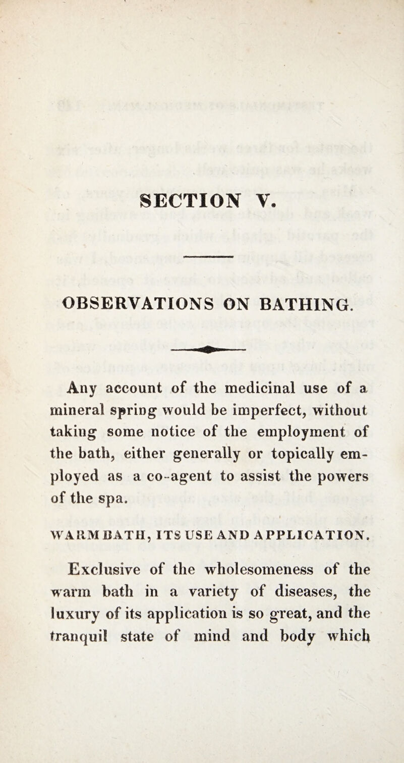 SECTION Y. OBSERVATIONS ON BATHING. Any account of the medicinal use of a mineral spring would be imperfect, without taking some notice of the employment of the bath, either generally or topically em¬ ployed as a co- agent to assist the powers of the spa. WARM BATH, ITS USE AND APPLICATION. Exclusive of the wholesomeness of the warm bath in a variety of diseases, the luxury of its application is so great, and the tranquil state of mind and body which