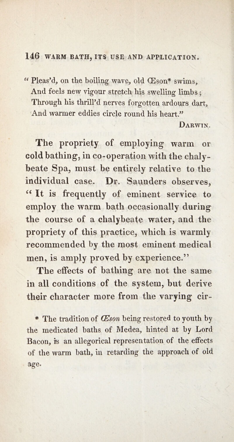 “ Pleas’d, on the boiling wave, old GEson* swims. And feels new vigour stretch his swelling limbs; Through his thrill’d nerves forgotten ardours dart, And warmer eddies circle round his heart.” Darwin . The propriety of employing warm or cold bathing, in co-operation with the chaly¬ beate Spa, must be entirely relative to the individual case. Dr. Saunders observes, “ It is frequently of eminent service to employ the warm bath occasionally during the course of a chalybeate water, and the propriety of this practice, which is warmly recommended by the most eminent medical men, is amply proved by experience.” The effects of bathing are not the same in all conditions of the system, but derive their character more from the varying cir- * The tradition of CEson being restored to youth by the medicated baths of Medea, hinted at by Lord Bacon, is an allegorical representation of the effects of the warm bath, in retarding the approach of old age*