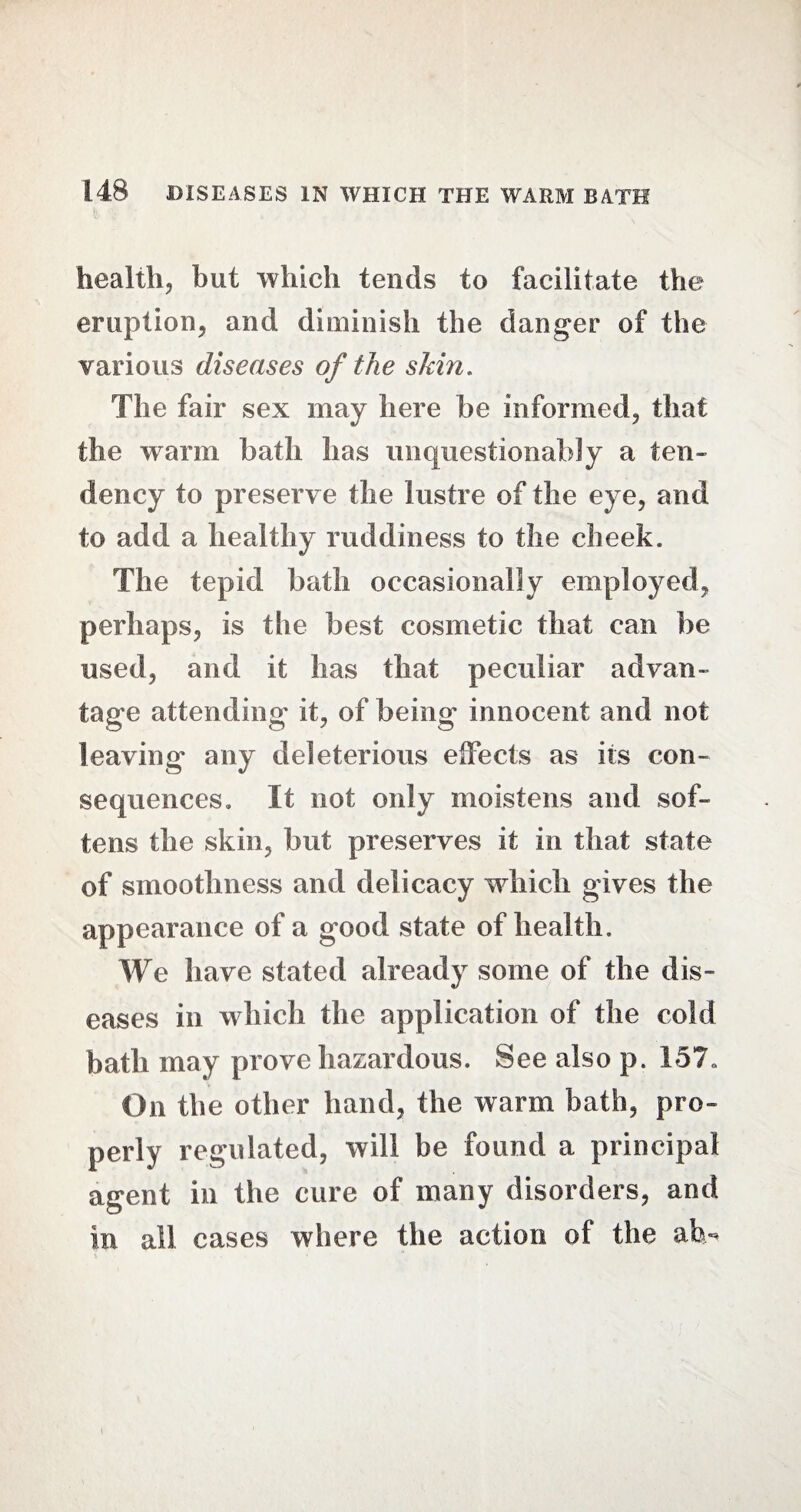 health, but which tends to facilitate the eruption, and diminish the danger of the various diseases of the skin. The fair sex may here be informed, that the warm bath has unquestionably a ten¬ dency to preserve the lustre of the eye, and to add a healthy ruddiness to the cheek. The tepid bath occasionally employed, perhaps, is the best cosmetic that can be used, and it has that peculiar advan¬ tage attending* it, of being innocent and not leaving any deleterious effects as its con¬ sequences. It not only moistens and sof¬ tens the skin, but preserves it in that state of smoothness and delicacy which gives the appearance of a good state of health. We have stated already some of the dis¬ eases in which the application of the cold bath may prove hazardous. See also p. 157. On the other hand, the warm bath, pro¬ perly regulated, will be found a principal agent in the cure of many disorders, and in all cases where the action of the ah~ i