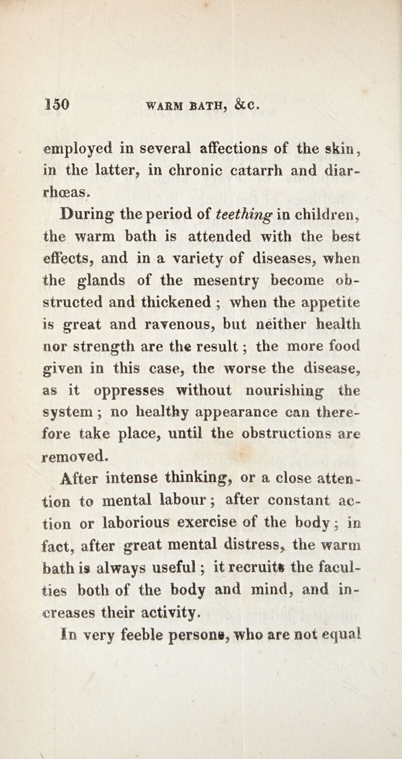 employed in several affections of the skin, in the latter, in chronic catarrh and diar¬ rhoeas. During the period of teething in children, the warm bath is attended with the best effects, and in a variety of diseases, when the glands of the mesentry become ob¬ structed and thickened ; when the appetite is great and ravenous, but neither health nor strength are the result; the more food given in this case, the worse the disease, as it oppresses without nourishing the system; no healthy appearance can there¬ fore take place, until the obstructions are removed. After intense thinking, or a close atten¬ tion to mental labour; after constant ac¬ tion or laborious exercise of the body; in fact, after great mental distress, the warm bath is always useful; it recruits the facul¬ ties both of the body and mind, and in¬ creases their activity. In very feeble persona, who are not equal