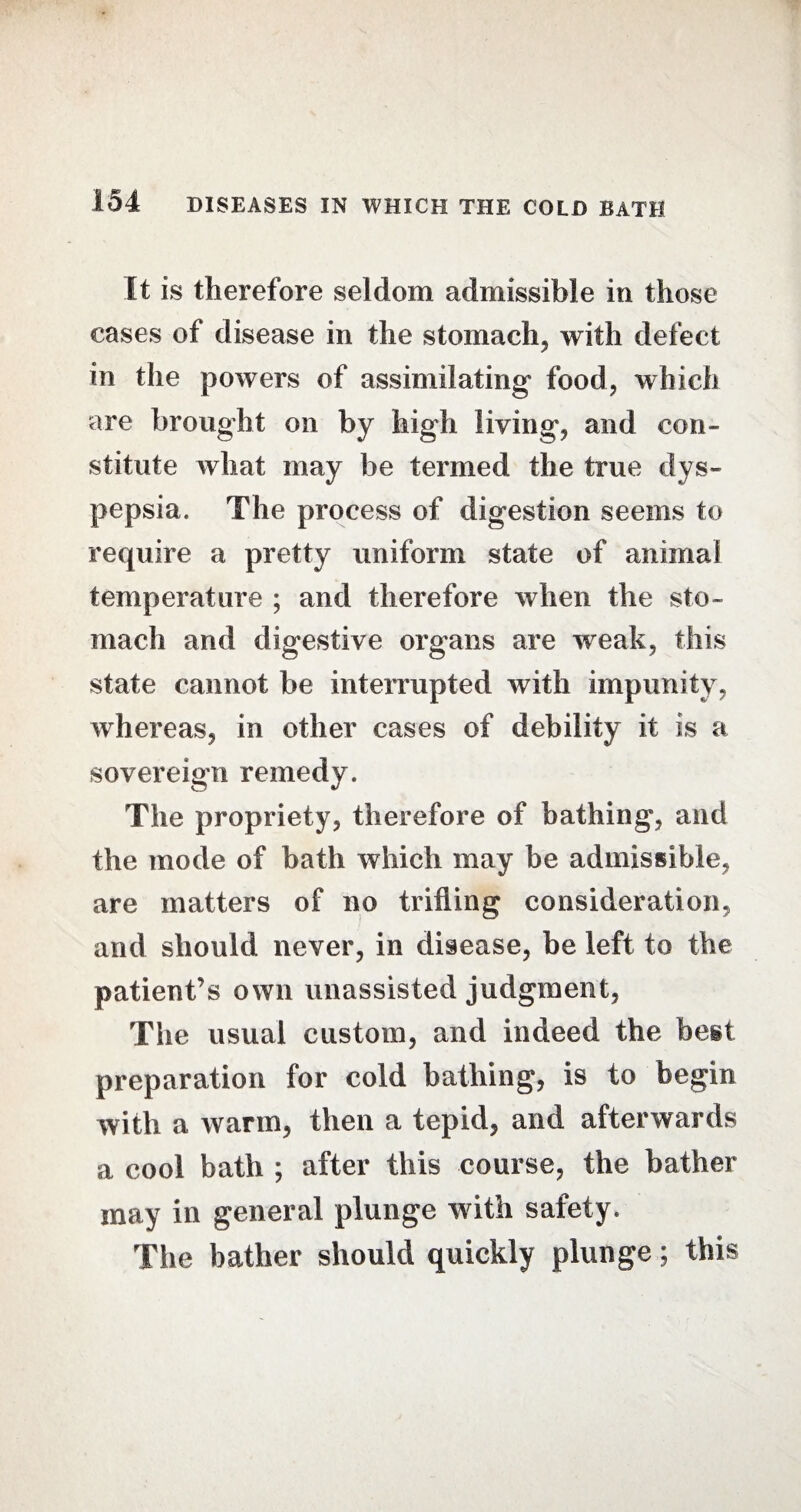 It is therefore seldom admissible in those eases of disease in the stomach, with defect in the powers of assimilating food, which are brought on by high living, and con¬ stitute what may be termed the true dys¬ pepsia. The process of digestion seems to require a pretty uniform state of animal temperature ; and therefore when the sto¬ mach and digestive organs are weak, this state cannot be interrupted with impunity, whereas, in other cases of debility it is a sovereign remedy. The propriety, therefore of bathing, and the mode of bath which may be admissible, are matters of no trifling consideration, and should never, in disease, be left to the patient’s own unassisted judgment, The usual custom, and indeed the best preparation for cold bathing, is to begin with a warm, then a tepid, and afterwards a cool bath ; after this course, the bather may in general plunge with safety. The bather should quickly plunge; this