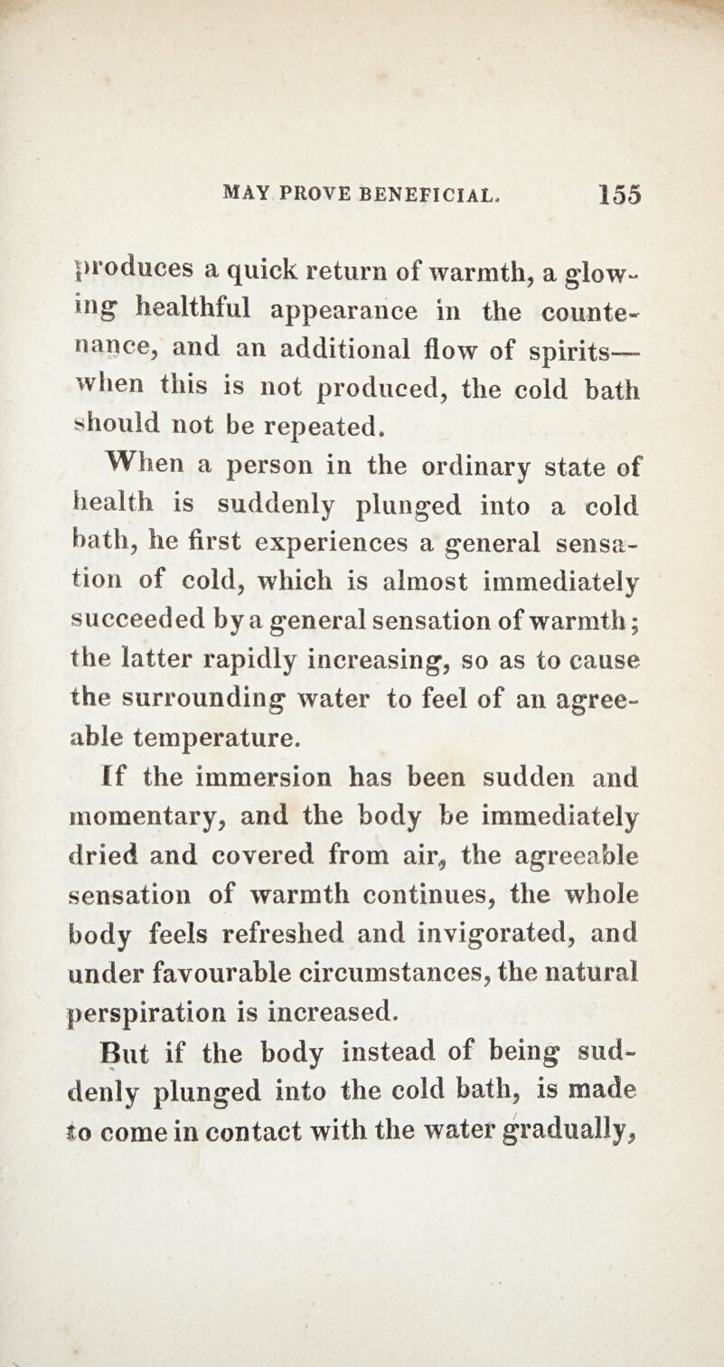 produces a quick return of warmth, a glow- dig healthful appearance in the counte¬ nance, and an additional flow of spirits— when this is not produced, the cold bath should not be repeated. When a person in the ordinary state of health is suddenly plunged into a cold bath, he first experiences a general sensa¬ tion of cold, which is almost immediately succeeded by a general sensation of warmth; the latter rapidly increasing, so as to cause the surrounding water to feel of an agree¬ able temperature. ff the immersion has been sudden and momentary, and the body be immediately dried and covered from air,, the agreeable sensation of warmth continues, the whole body feels refreshed and invigorated, and under favourable circumstances, the natural perspiration is increased. But if the body instead of being sud¬ denly plunged info the cold bath, is made to come in contact with the water gradually,