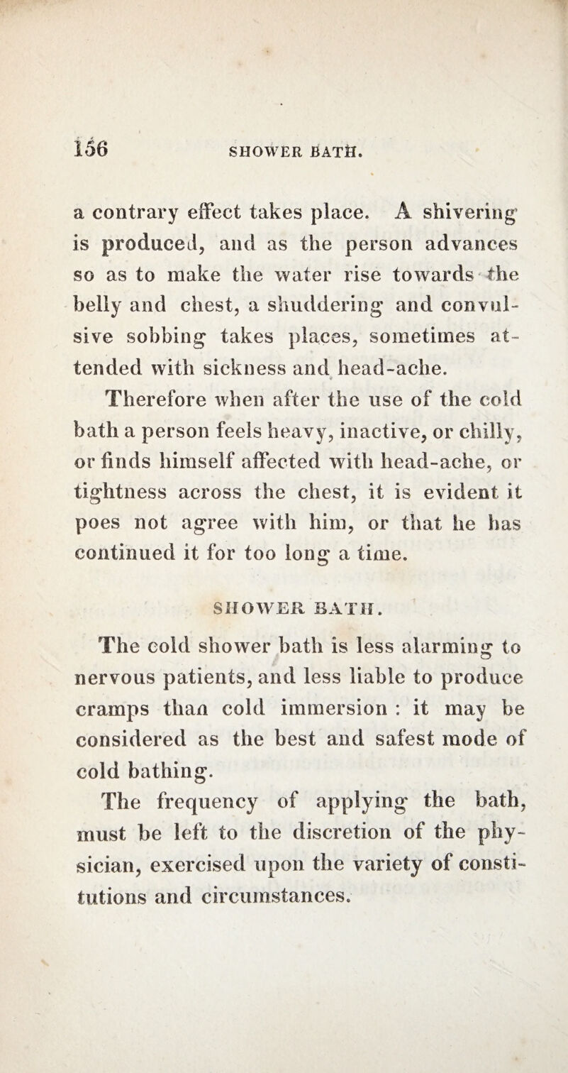 a contrary effect takes place. A shivering is produced, and as the person advances so as to make the water rise towards the belly and chest, a shuddering and convul¬ sive sobbing takes places, sometimes at¬ tended with sickness and head-ache. Therefore when after the use of the cold bath a person feels heavy, inactive, or chilly, or finds himself affected with head-ache, or tightness across the chest, it is evident it poes not agree with him, or that he has continued it for too long a time. SHOWER BATH. The cold shower bath is less alarming to nervous patients, and less liable to produce cramps than cold immersion : it may be considered as the best and safest mode of cold bathing. The frequency of applying the bath, must be left to the discretion of the phy¬ sician, exercised upon the variety of consti¬ tutions and circumstances.