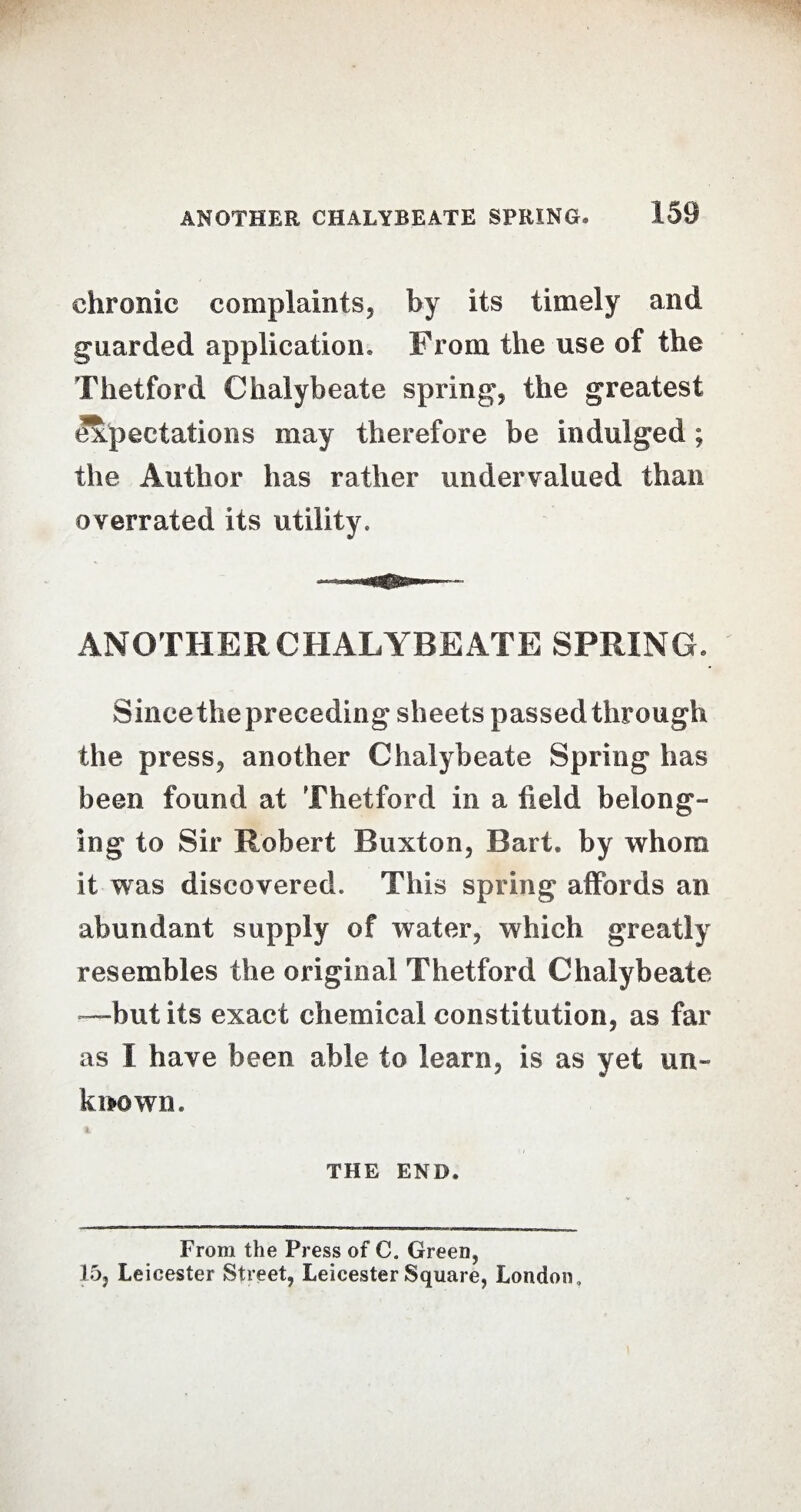 chronic complaints, by its timely and guarded application. From the use of the Thetford Chalybeate spring, the greatest expectations may therefore be indulged; the Author has rather undervalued than overrated its utility. ANOTHER CHALYBEATE SPRING. Since the preceding sheets passed through the press, another Chalybeate Spring has been found at Thetford in a field belong¬ ing to Sir Robert Buxton, Bart, by whom it was discovered. This spring affords an abundant supply of water, which greatly resembles the original Thetford Chalybeate —but its exact chemical constitution, as far as I have been able to learn, is as yet un¬ known. THE END. From the Press of C. Green, 15, Leicester Street, Leicester Square, London,