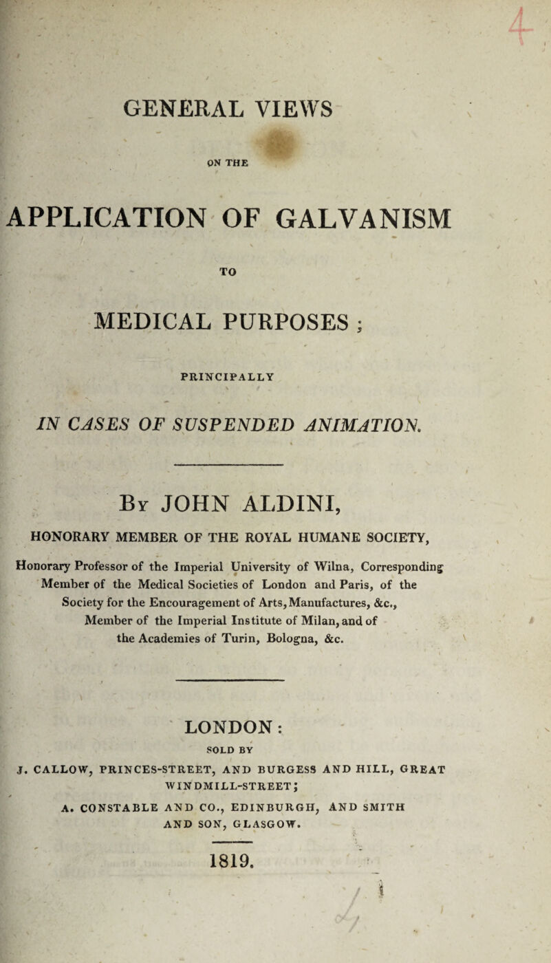 GENERAL VIEWS ON THE APPLICATION OF GALVANISM I f «. • \ TO MEDICAL PURPOSES ; PRINCIPALLY \ / IN CASES OF SUSPENDED ANIMATION. By JOHN ALDINI, HONORARY MEMBER OF THE ROYAL HUMANE SOCIETY, Honorary Professor of the Imperial University of Wilna, Corresponding Member of the Medical Societies of London and Paris, of the Society for the Encouragement of Arts, Manufactures, &c.. Member of the Imperial Institute of Milan, and of the Academies of Turin, Bologna, &c. LONDON: SOLD BY J. CALLOW, PRINCES-STREET, AND BURGESS AND HILL, GREAT windmill-street; A. CONSTABLE AND CO., EDINBURGH, AND SMITH AND SON, GLASGOW.