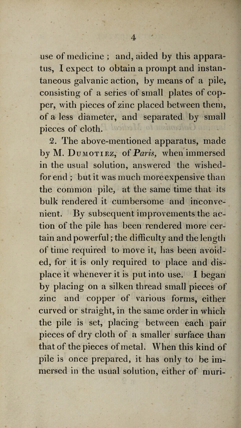 use of medicine ; and, aided by this appara¬ tus, X expect to obtain a prompt and instan¬ taneous galvanic action, by means of a pile, consisting of a series of small plates of cop¬ per, with pieces of zinc placed between them, of a less diameter, and separated by small pieces of cloth. 2. The above-mentioned apparatus, made by M. Dumotiez, of Paris, when immersed in the usual solution, answered the wished- for end ; but it was much more expensive than • _ . i . 4 the common pile, at the same time that its bulk rendered it cumbersome and inconve¬ nient. By subsequent improvements the ac¬ tion of the pile has been rendered more cer¬ tain and powerful; the difficulty and the length of time required to move it, has been avoid¬ ed, for it is only required to place and dis¬ place it whenever it is put into use. I began by placing on a silken thread small pieces of zinc and copper of various forms, either curved or straight, in the same order in which the pile is set, placing between each pair pieces of dry cloth of a smaller surface than that of the pieces of metal. When this kind of pile is once prepared, it has only to be im¬ mersed in the usual solution, either of muri-