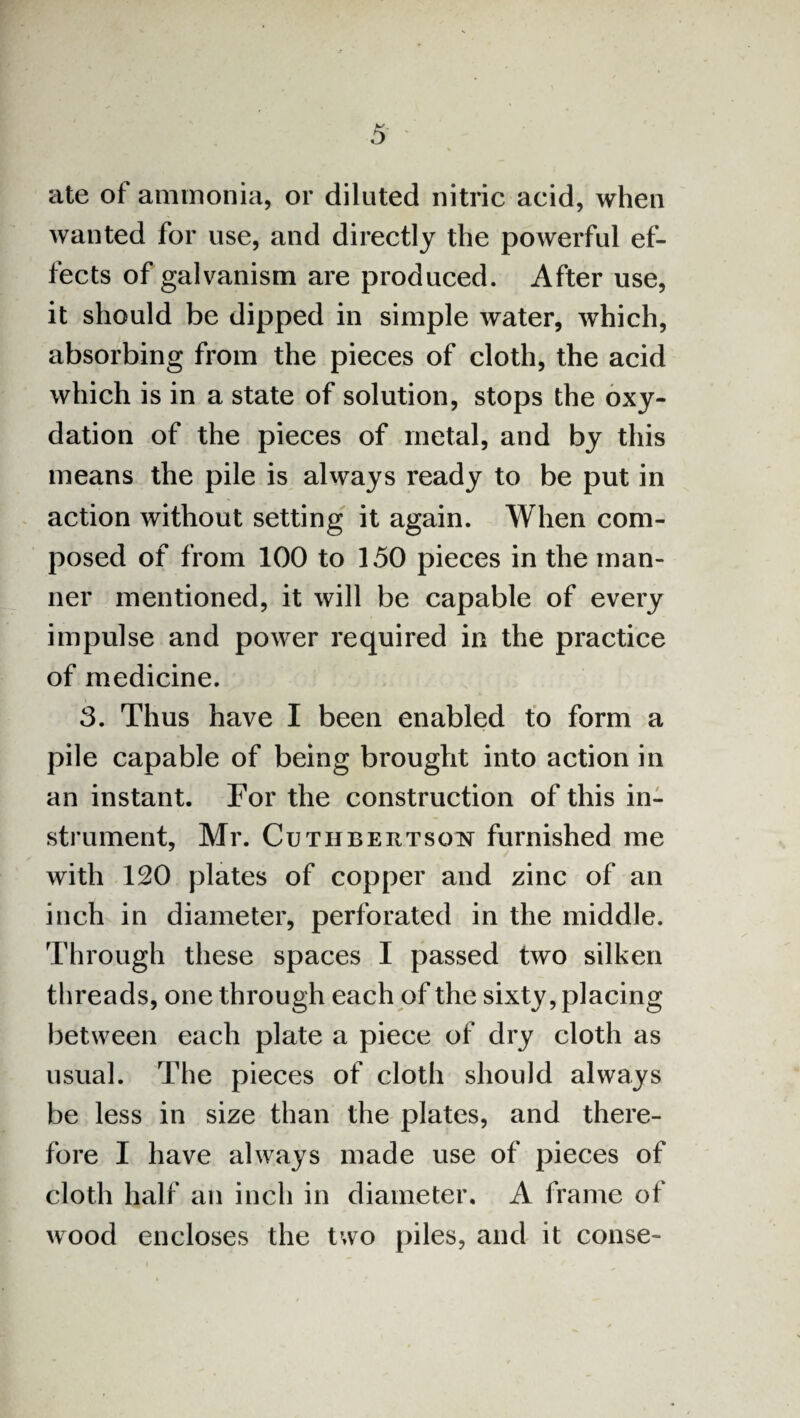 ate of ammonia, or diluted nitric acid, when wanted for use, and directly the powerful ef¬ fects of galvanism are produced. After use, it should be dipped in simple water, which, absorbing from the pieces of cloth, the acid which is in a state of solution, stops the oxy- dation of the pieces of metal, and by this means the pile is always ready to be put in action without setting it again. When com¬ posed of from 100 to 150 pieces in the man¬ ner mentioned, it will be capable of every impulse and power required in the practice of medicine. 3. Thus have I been enabled to form a pile capable of being brought into action in an instant. For the construction of this in¬ strument, Mr. Cuthbertson furnished me with 120 plates of copper and zinc of an inch in diameter, perforated in the middle. Through these spaces I passed two silken threads, one through each of the sixty, placing between each plate a piece of dry cloth as usual. The pieces of cloth should always be less in size than the plates, and there¬ fore I have always made use of pieces of cloth half an inch in diameter. A frame of wood encloses the two piles, and it conse-
