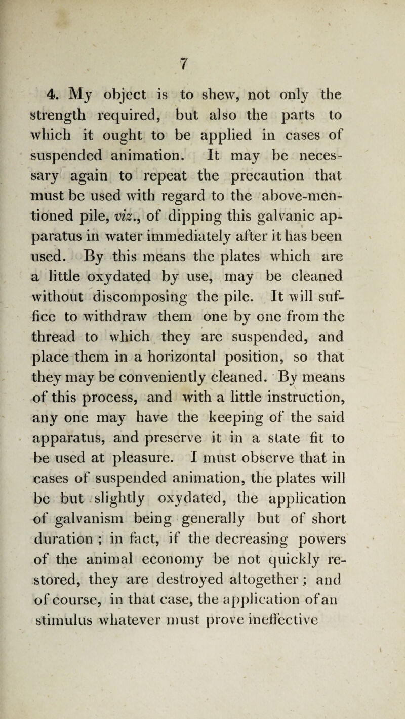 4. My object is to shew, not only the strength required, but also the parts to which it ought to be applied in cases of suspended animation. It may be neces¬ sary again to repeat the precaution that must be used with regard to the above-men¬ tioned pile, viz., of dipping this galvanic ap* paratus in water immediately after it has been used. By this means the plates which are a little oxydated by use, may be cleaned without discomposing the pile. It will suf¬ fice to withdraw them one by one from the thread to which they are suspended, and place them in a horizontal position, so that they may be conveniently cleaned. * By means of this process, and with a little instruction, any one may have the keeping of the said apparatus, and preserve it in a state fit to be used at pleasure. I must observe that in cases of suspended animation, the plates will be but slightly oxydated, the application of galvanism being generally but of short duration ; in fact, if the decreasing powers of the animal economy be not quickly re¬ stored, they are destined altogether; and of course, in that case, the application of an stimulus whatever must prove ineffective