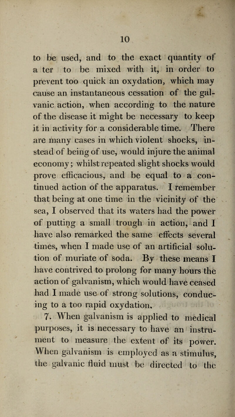 to be used, and to the exact quantity of a ter to be mixed with it, in order to prevent too quick an oxydation, which may cause an instantaneous cessation of the gal¬ vanic action, when according to the nature of the disease it might be necessary to keep it in activity for a considerable time. There are many cases in which violent shocks, in¬ stead of being of use, would injure the animal economy; whilst repeated slight shocks would prove efficacious, and be equal to a con¬ tinued action of the apparatus. I remember that being at one time in the vicinity of the sea, I observed that its waters had the power of putting a small trough in action, and I have also remarked the same effects several times, when I made use of an artificial solu¬ tion of muriate of soda. By these means I have contrived to prolong for many hours the action of galvanism, which would have ceased had I made use of strong solutions, conduc¬ ing to a too rapid oxydation. 7. When galvanism is applied to medical purposes, it is necessary to have an instru¬ ment to measure the extent of its power. When galvanism is employed as a stimulus, the galvanic fluid must be directed to the