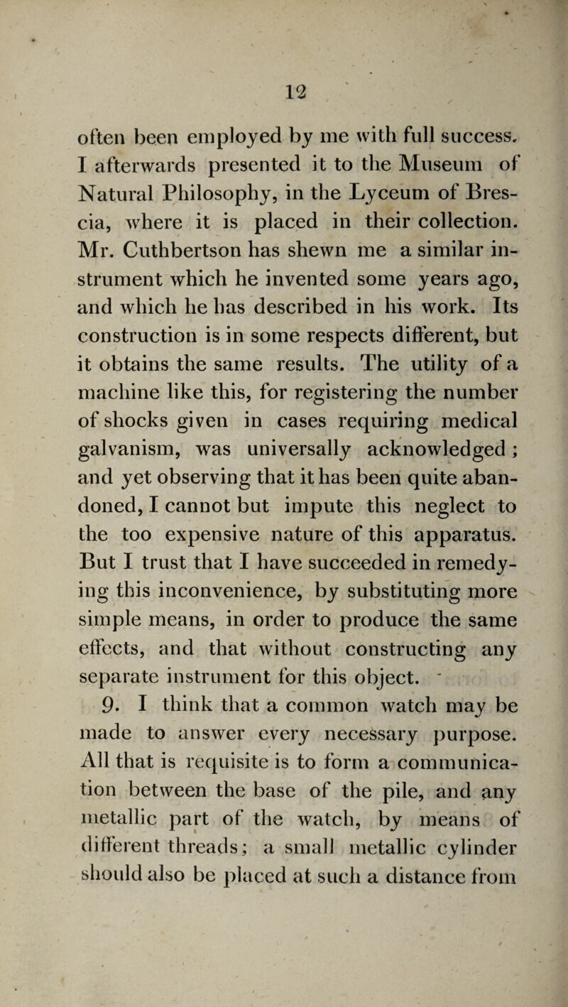 often been employed by me with full success. I afterwards presented it to the Museum of Natural Philosophy, in the Lyceum of Bres¬ cia, where it is placed in their collection. Mr. Cuthbertson has shewn me a similar in¬ strument which he invented some years ago, and which he has described in his work. Its construction is in some respects different, but it obtains the same results. The utility of a machine like this, for registering the number of shocks given in cases requiring medical galvanism, was universally acknowledged; and yet observing that it has been quite aban¬ doned, I cannot but impute this neglect to the too expensive nature of this apparatus. But I trust that I have succeeded in remedy¬ ing this inconvenience, by substituting more simple means, in order to produce the same effects, and that without constructing any separate instrument for this object. ' 9. I think that a common watch may be made to answer every necessary purpose. All that is requisite is to form a communica¬ tion between the base of the pile, and any metallic part of the watch, by means of different threads; a small metallic cylinder should also be placed at such a distance from
