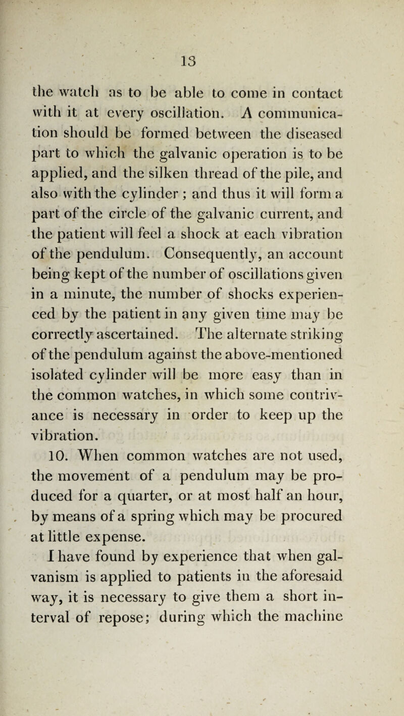 the watch as to be able to come in contact with it at every oscillation. A communica¬ tion should be formed between the diseased part to which the galvanic operation is to be applied, and the silken thread of the pile, and also with the cylinder ; and thus it will form a part of the circle of the galvanic current, and the patient will feel a shock at each vibration of the pendulum. Consequently, an account being kept of the number of oscillations given in a minute, the number of shocks experien¬ ced by the patient in any given time may be correctly ascertained. The alternate striking of the pendulum against the above-mentioned isolated cylinder will be more easy than in the common watches, in which some contriv¬ ance is necessary in order to keep up the vibration. 10. When common watches are not used, the movement of a pendulum may be pro¬ duced for a quarter, or at most half an hour, , by means of a spring which may be procured at little expense. I have found by experience that when gal¬ vanism is applied to patients in the aforesaid way, it is necessary to give them a short in¬ terval of repose; during which the machine