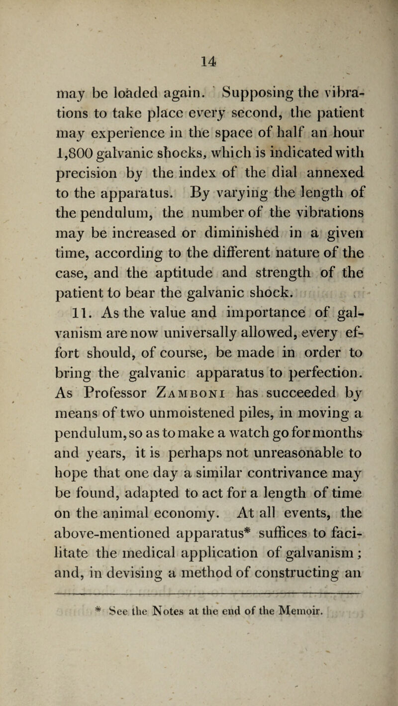 may be loaded again. Supposing the vibra¬ tions to take place every second, the patient may experience in the space of half an hour 1,800 galvanic shocks, which is indicated with precision by the index of the dial annexed to the apparatus. By varying the length of the pendulum, the number of the vibrations may be increased or diminished in a given time, according to the different nature of the case, and the aptitude and strength of the patient to bear the galvanic shock. 11. As the value and importance of gal¬ vanism are now universally allowed, every ef¬ fort should, of course, be made in order to bring the galvanic apparatus to perfection. As Professor Zamboni has succeeded by means of two unmoistened piles, in moving a pendulum, so as to make a watch go for months and years, it is perhaps not unreasonable to hope that one day a similar contrivance may be found, adapted to act for a length of time on the animal economy. At all events, the above-mentioned apparatus* suffices to faci¬ litate the medical application of galvanism ; and, in devising a method of constructing an * See the Notes at the end of the Memoir.