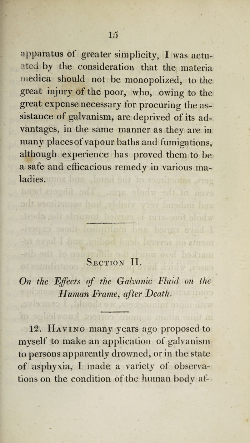apparatus of greater simplicity, I was actu¬ ated by the consideration that the materia medica should not be monopolized, to the great injury of the poor, who, owing to the great expense necessary for procuring the as¬ sistance of galvanism, are deprived of its ad¬ vantages, in the same manner as they are in many places of vapour baths and fumigations, although experience has proved them to be a safe and efficacious remedy in various ma¬ ladies. Section IT. On the Effects of the Galvanic Fluid on the Human Frame, after Death. 12. Having many years ago proposed to myself to make an application of galvanism to persons apparently drowned, or in the state of asphyxia, I made a variety of observa¬ tions on the condition of the human body af-