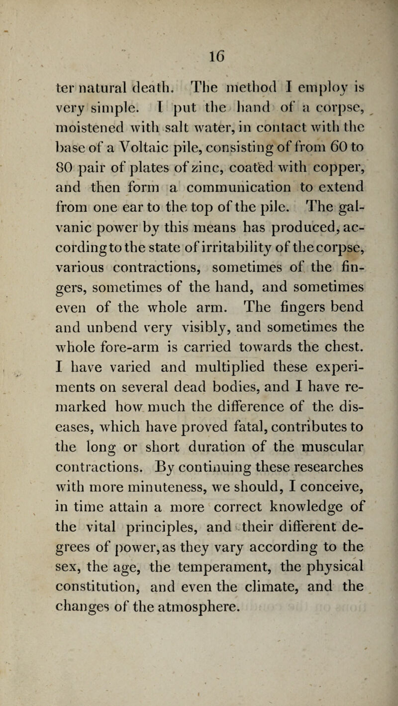 ter natural death. The method I employ is very simple. I put the hand of a corpse, moistened with salt water, in contact with the base of a Voltaic pile, consisting of from 60 to 80 pair of plates of zinc, coated with copper, and then form a communication to extend from one ear to the top of the pile. The gal¬ vanic power by this means has produced,ac- cordingtothe state of irritability of thecorpse, various contractions, sometimes of the fin¬ gers, sometimes of the hand, and sometimes even of the whole arm. The fingers bend and unbend very visibly, and sometimes the whole fore-arm is carried towards the chest. I have varied and multiplied these experi¬ ments on several dead bodies, and I have re¬ marked how much the difference of the dis¬ eases, which have proved fatal, contributes to the long or short duration of the muscular contractions. By continuing these researches with more minuteness, we should, I conceive, in time attain a more correct knowledge of the vital principles, and-their different de¬ grees of power, as they vary according to the ✓ sex, the age, the temperament, the physical constitution, and even the climate, and the changes of the atmosphere.