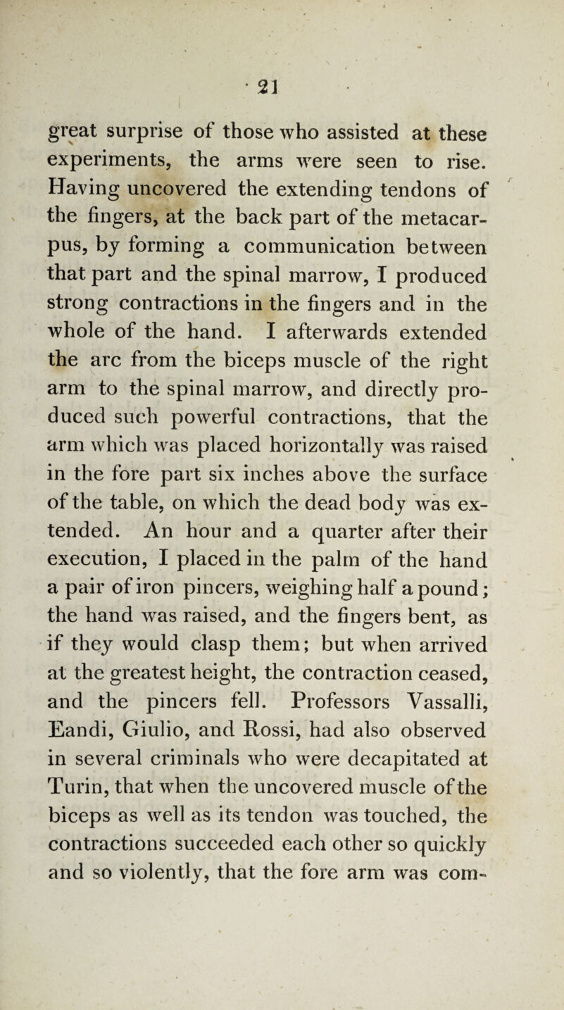 great surprise of those who assisted at these experiments, the arms were seen to rise. Having uncovered the extending tendons of the fingers, at the back part of the metacar¬ pus, by forming a communication between that part and the spinal marrow, I produced strong contractions in the fingers and in the whole of the hand. I afterwards extended the arc from the biceps muscle of the right arm to the spinal marrow, and directly pro¬ duced such powerful contractions, that the arm which was placed horizontally was raised in the fore part six inches above the surface of the table, on which the dead body was ex¬ tended. An hour and a quarter after their execution, I placed in the palm of the hand a pair of iron pincers, weighing half a pound; the hand was raised, and the fingers bent, as if they would clasp them; but when arrived at the greatest height, the contraction ceased, and the pincers fell. Professors Vassalli, Eandi, Giulio, and Rossi, had also observed in several criminals who were decapitated at Turin, that when the uncovered muscle of the biceps as well as its tendon was touched, the contractions succeeded each other so quickly and so violently, that the fore arm was com-