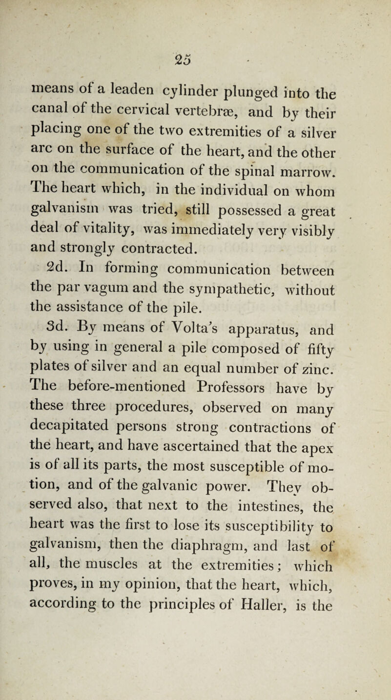 means of a leaden cylinder plunged into the canal of the cervical vertebrae, and by their placing one of the two extremities of a silver arc on the surface of the heart, and the other on the communication of the spinal marrow. The heart which, in the individual on whom galvanism was tried, still possessed a great deal of vitality, was immediately very visibly and strongly contracted. 2d. In forming communication between the par vagum and the sympathetic, without the assistance of the pile. 3d. By means of Volta's apparatus, and by using in general a pile composed of fifty plates of silver and an equal number of zinc. The before-mentioned Professors have by these three procedures, observed on many decapitated persons strong contractions of the heart, and have ascertained that the apex is of all its parts, the most susceptible of mo¬ tion, and of the galvanic power. They ob¬ served also, that next to the intestines, the heart was the first to lose its susceptibility to galvanism, then the diaphragm, and last of all, the muscles at the extremities; which proves, in my opinion, that the heart, which, according to the principles of Haller, is the