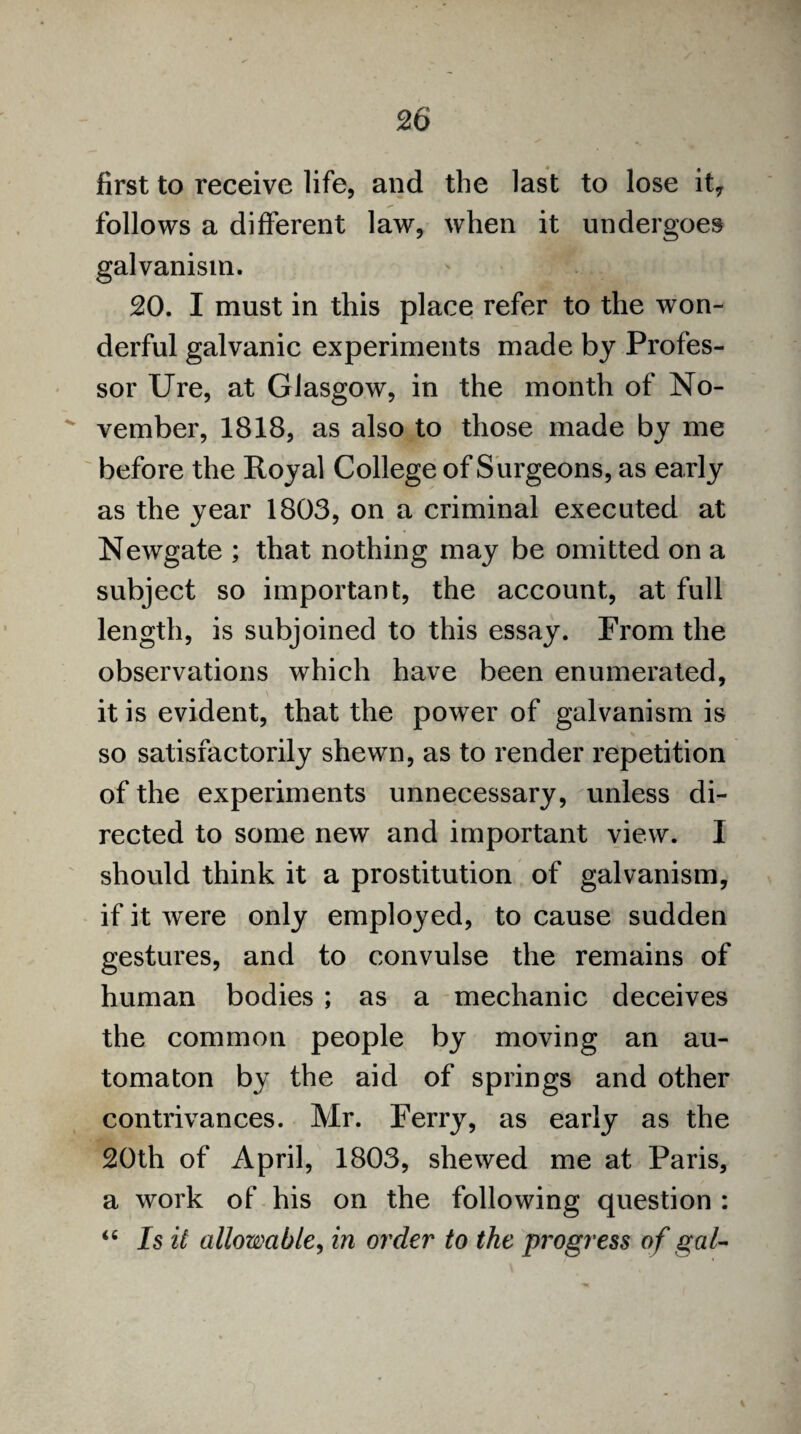 first to receive life, and the last to lose it7 follows a different law, when it undergoes galvanism. 20. I must in this place refer to the won¬ derful galvanic experiments made by Profes¬ sor Ure, at Glasgow, in the month of No-  vember, 1818, as also to those made by me before the Royal College of Surgeons, as early as the year 1803, on a criminal executed at Newgate ; that nothing may be omitted on a subject so important, the account, at full length, is subjoined to this essay. From the observations which have been enumerated, it is evident, that the power of galvanism is so satisfactorily shewn, as to render repetition of the experiments unnecessary, unless di¬ rected to some new and important view. I should think it a prostitution of galvanism, if it were only employed, to cause sudden gestures, and to convulse the remains of human bodies ; as a mechanic deceives the common people by moving an au¬ tomaton by the aid of springs and other contrivances. Mr. Ferry, as early as the 20th of April, 1803, shewed me at Paris, a work of his on the following question : “ Is it allowable, in order to the progress of gal-