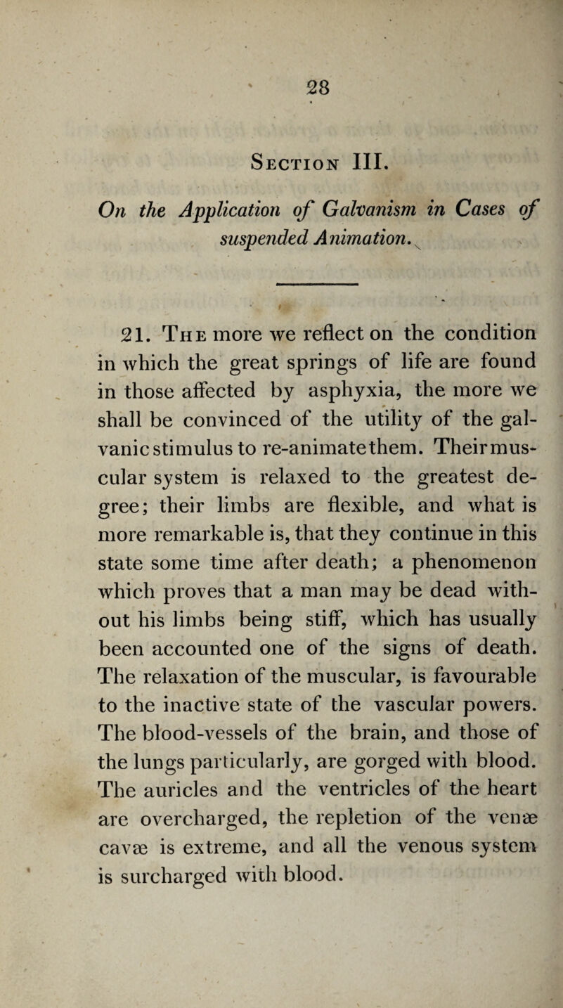 Section III. On the Application of Galvanism in Cases of suspended Animation. 21. The more we reflect on the condition in which the great springs of life are found in those affected by asphyxia, the more we 0 , shall be convinced of the utility^ of the gal¬ vanic stimulus to re-animate them. Theirmus- cular system is relaxed to the greatest de¬ gree; their limbs are flexible, and what is more remarkable is, that they continue in this state some time after death; a phenomenon which proves that a man may be dead with¬ out his limbs being stiff, which has usually been accounted one of the signs of death. The relaxation of the muscular, is favourable to the inactive state of the vascular powers. The blood-vessels of the brain, and those of the lungs particularly, are gorged with blood. The auricles and the ventricles of the heart are overcharged, the repletion of the venae cavae is extreme, and all the venous system is surcharged with blood.