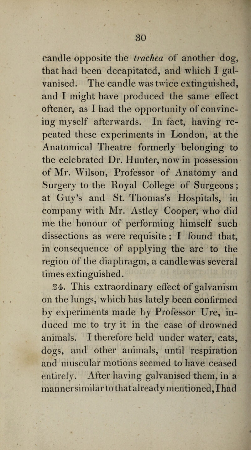 so candle opposite the trachea of another dog, that had been decapitated, and which I gal¬ vanised. The candle was twice extinguished, and I might have produced the same effect oftener, as I had the opportunity of convinc¬ ing myself afterwards. In fact, having re¬ peated these experiments in London, at the Anatomical Theatre formerly belonging to the celebrated Dr. Hunter, nowin possession of Mr. Wilson, Professor of Anatomy and Surgery to the Royal College of Surgeons; at Guy’s and St. Thomas's Hospitals, in company with Mr. Astley Cooper, who did me the honour of performing himself such dissections as were requisite ; I found that, in consequence of applying the arc to the region of the diaphragm, a candle was several times extinguished. 24. This extraordinary effect of galvanism on the lungs, which has lately been confirmed by experiments made by Professor Ure, in¬ duced me to try it in the case of drowned animals. I therefore held under water, cats, dogs, and other animals, until respiration and muscular motions seemed to have ceased entirely. After having galvanised them, in a manner similar to that already mentioned, I had