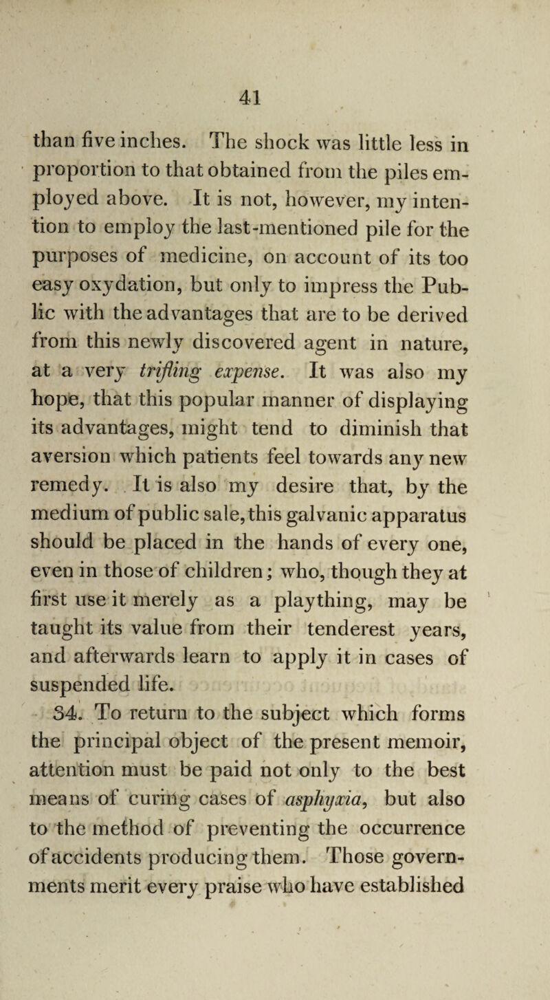 than five inches. The shock was little less in proportion to that obtained from the piles em¬ ployed above. It is not, however, my inten¬ tion to employ the last-mentioned pile for the purposes of medicine, on account of its too easy oxydation, but only to impress the Pub¬ lic with the advantages that are to be derived from this newly discovered agent in nature, at a very trifling expense. It was also my hope, that this popular manner of displaying its advantages, might tend to diminish that aversion which patients feel towards any new remedy. It is also my desire that, by the medium of public sale, this galvanic apparatus should be placed in the hands of every one, even in those of children; who, though they at first use it merely as a plaything, may be taught its value from their tenderest years, and afterwards learn to apply it in cases of suspended life. 34. To return to the subject which forms the principal object of the present memoir, attention must be paid not only to the best means of curing cases of asphyxia, but also to the method of preventing the occurrence of accidents producing them. Those govern¬ ments merit every praise who have established