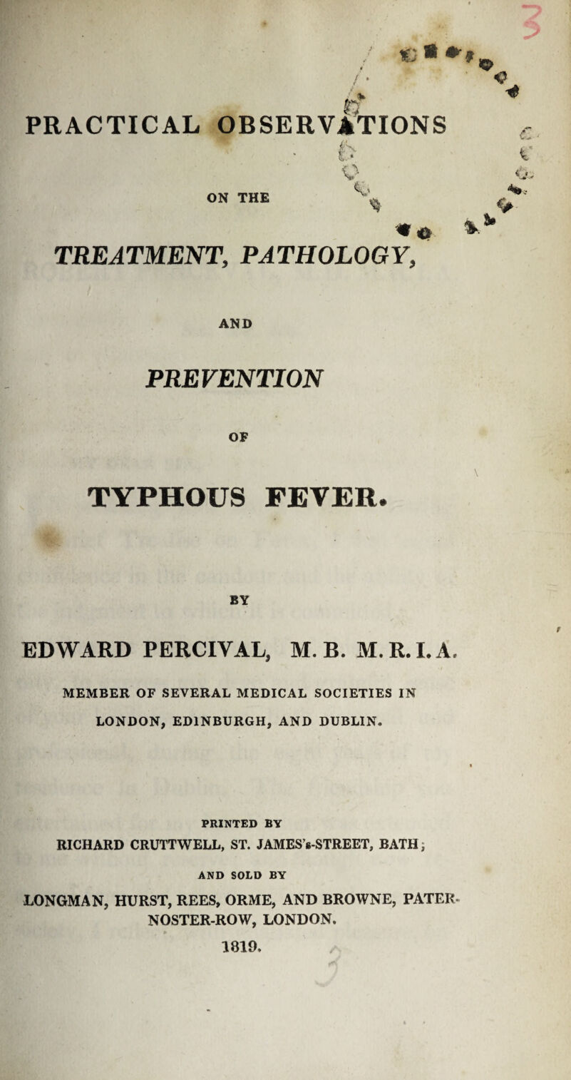 ia * *» / • / > 4 0 PRACTICAL OBSERVATIONS ON THE K> % *0 TREATMENT, PATHOLOGY, <# AND PREVENTION TYPHOUS FEVER. \ BY EDWARD PERCIVAL, M. B. M. R. I. A. MEMBER OF SEVERAL MEDICAL SOCIETIES IN LONDON, EDINBURGH, AND DUBLIN. PRINTED BY RICHARD CRUTTWELL, ST. JAMES's-STREET, BATH; AND SOLD BY LONGMAN, HURST, REES, ORME, AND BROWNE, PATER- NOSTER-ROW, LONDON. 1819.