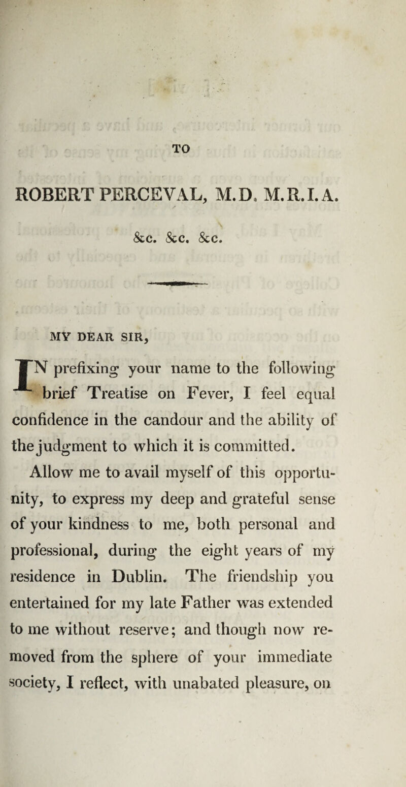 TO ROBERT PERCEVAL, M.D, M.R.I.A. &c. &c. &c. MY DEAR SIR, TN prefixing your name to the following brief Treatise on Fever, I feel equal confidence in the candour and the ability of the judgment to which it is committed. Allow me to avail myself of this opportu¬ nity, to express my deep and grateful sense of your kindness to me, both personal and professional, during the eight years of my residence in Dublin. The friendship you entertained for my late Father was extended tome without reserve; and though now re¬ moved from the sphere of your immediate