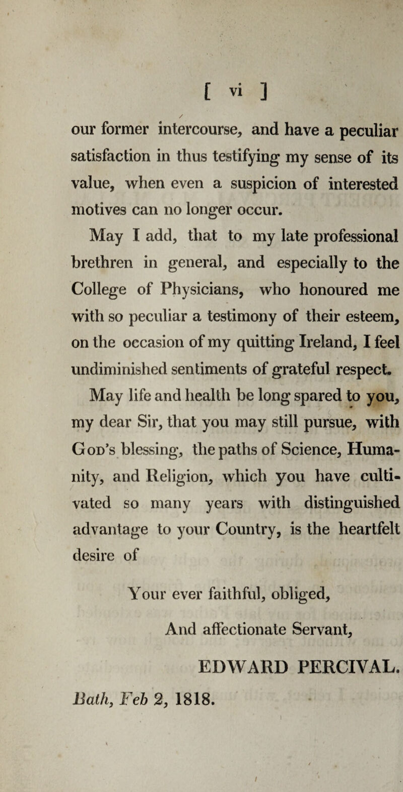 our former intercourse, and have a peculiar satisfaction in thus testifying my sense of its value, when even a suspicion of interested motives can no longer occur. May I add, that to my late professional brethren in general, and especially to the College of Physicians, who honoured me with so peculiar a testimony of their esteem, on the occasion of my quitting Ireland, I feel undiminished sentiments of grateful respect. May life and health be long spared to you, my dear Sir, that you may still pursue, with God’s blessing, the paths of Science, Huma¬ nity, and Religion, which you have culti¬ vated so many years with distinguished advantage to your Country, is the heartfelt desire of Your ever faithful, obliged. And affectionate Servant, EDWARD PERCIVAL. Bath, Feb 2, 1818. i i
