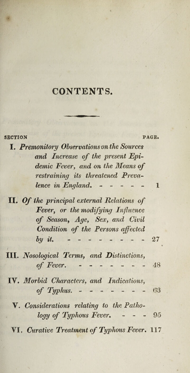 CONTENTS. SECTION PAGE*. I. Premonitory Observations on the Sources and Increase of the present Epi¬ demic Fever, and on the Means of restraining its threatened Preva¬ lence in England. - - - - - 1 II. Of the principal external Relations of Fever, or the modifying Influence of Season, Age, Sex, and Civil Condition of the Persons affected by it, -------- 27 i III. Nosological Terms, and Distinctions, of Fever. - -- -- --48 IV. Morbid Characters, and Indications, of Typhus. - -- -- --63 V. Considerations relating to the Patho¬ logy of Typhous Fever. - - - 95