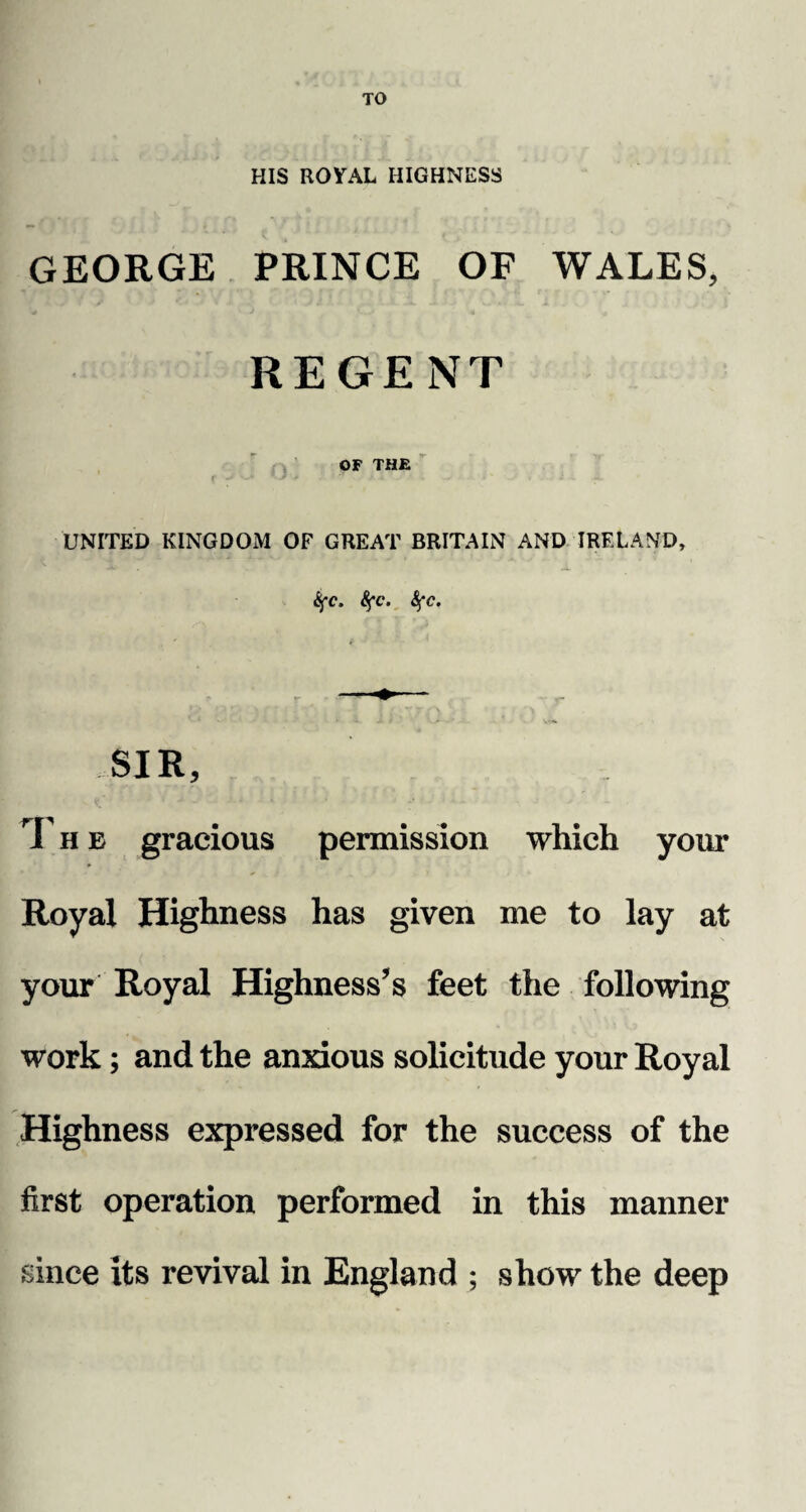 TO HIS ROYAL HIGHNESS GEORGE PRINCE OF WALES, REGENT OF THE f -J J * . ’ . . i i UNITED KINGDOM OF GREAT BRITAIN AND IRELAND, tyc. fyc. 8fc, SIR, T h e gracious permission which your Royal Highness has given me to lay at your Royal Highness’s feet the following work; and the anxious solicitude your Royal Highness expressed for the success of the first operation performed in this manner since its revival in England ; show the deep