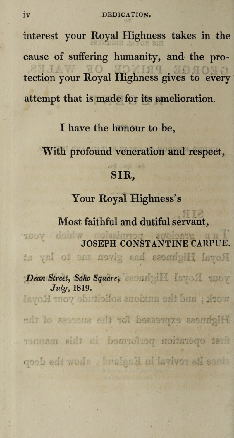 nr DEDICATION. interest your Royal Highness takes in the *• - • * - - i i cause of suffering humanity, and the pro- • f . i - ' r > r-K r ; , j '■ tection your Royal Highness gives to every attempt that is made for its amelioration. I have the honour to be. With profound veneration and respect, SIR, t. \ *' • V f • 1 Your Royal Highness’s C_r t i Most faithful and dutiful servant, x . * * « « v , .* f •; • ■' • • •' ' JOSEPH CONSTANTINE CARPUE. i f /y / • 4. Jr t t: ~'' f r r\* * j > ; i r.- * • X X I Jean Street, Soho Square, July, 1819. cl J.JIU m t .* r A * '• 4 i i } * i KjL i. < VO *r. vofr j /h. ./ OC ./4 4 4a .. 1 munm #i;Ys > , r f • ' • \ r r i r \ > « ' * v • * Z I ^ . .V,- 'J- A . 1 ! - v YfjiVO»r v