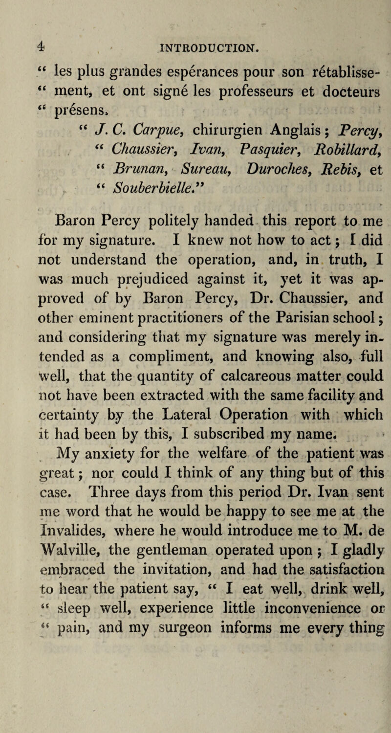 “ les plus grandes esperances pour son r6tablisse- “ ment, et ont signe les professeurs et docteurs “ presens* “ J. C. Carpue, chirurgien Anglais; Percy, “ Chaussier, Ivan, Pasquier, Robillard, “ Brunan, Sureau, Duroches, Re bis, et “ Souberbielle.” Baron Percy politely handed this report to me for my signature. I knew not how to act ; I did not understand the operation, and, in truth, I was much prejudiced against it, yet it was ap¬ proved of by Baron Percy, Dr. Chaussier, and other eminent practitioners of the Parisian school; and considering that my signature was merely in¬ tended as a compliment, and knowing also, full well, that the quantity of calcareous matter could not have been extracted with the same facility and certainty by the Lateral Operation with which it had been by this, I subscribed my name. My anxiety for the welfare of the patient was great; nor could I think of any thing but of this case. Three days from this period Dr. Ivan sent me word that he would be happy to see me at the Invalides, where he would introduce me to M. de Walville, the gentleman operated upon 5 I gladly embraced the invitation, and had the satisfaction to hear the patient say, “ I eat well, drink well, “ sleep well, experience little inconvenience or “ pain, and my surgeon informs me every thing
