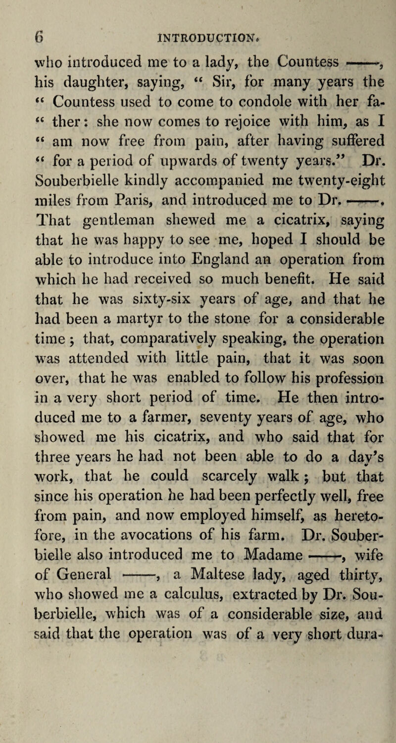 who introduced me to a lady, the Countess --, his daughter, saying, “ Sir, for many years the “ Countess used to come to condole with her fa- “ ther: she now comes to rejoice with him, as I “ am now free from pain, after having suffered “ for a period of upwards of twenty years.” Dr. Souberbielle kindly accompanied me twenty-eight miles from Paris, and introduced me to Dr.-. That gentleman shewed me a cicatrix, saying that he was happy to see me, hoped I should be able to introduce into England an operation from which he had received so much benefit. He said that he was sixty-six years of age, and that he had been a martyr to the stone for a considerable time ; that, comparatively speaking, the operation was attended with little pain, that it was soon over, that he was enabled to follow his profession in a very short period of time. He then intro¬ duced me to a farmer, seventy years of age, who showed me his cicatrix, and who said that for three years he had not been able to do a day’s work, that he could scarcely walk; but that since his operation he had been perfectly well, free from pain, and now employed himself, as hereto¬ fore, in the avocations of his farm. Dr. Souber¬ bielle also introduced me to Madame-, wife of General -, a Maltese lady, aged thirty, who showed me a calculus, extracted by Dr. Sou¬ berbielle, which was of a considerable size, and said that the operation was of a very short dura-