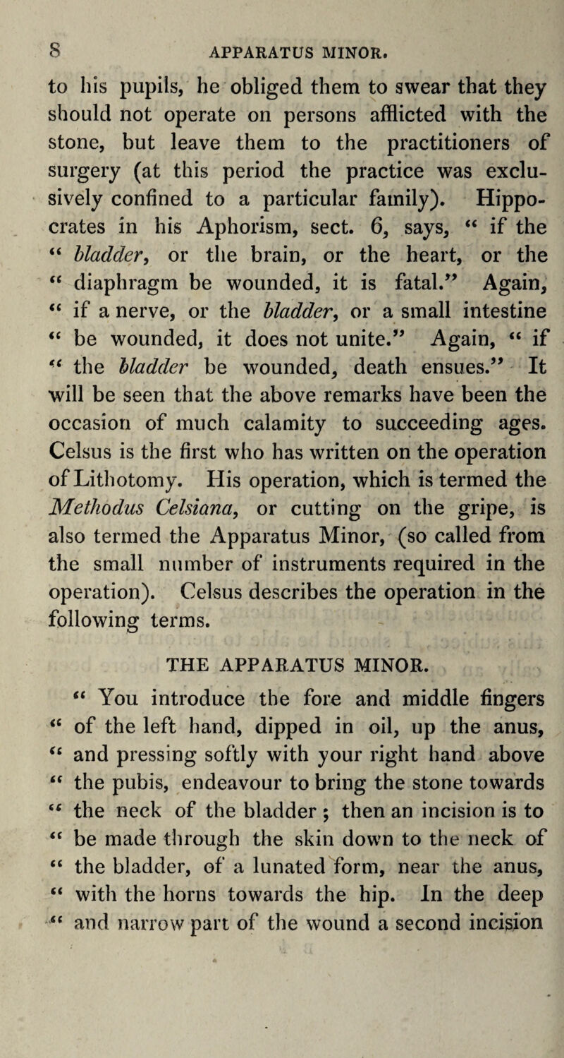 to his pupils, he obliged them to swear that they should not operate on persons afflicted with the stone, but leave them to the practitioners of surgery (at this period the practice was exclu¬ sively confined to a particular family). Hippo¬ crates in his Aphorism, sect. 6, says, “ if the “ bladder, or the brain, or the heart, or the “ diaphragm be wounded, it is fatal.” Again, “ if a nerve, or the bladder, or a small intestine “ be wounded, it does not unite.” Again, “ if “ the bladder be wounded, death ensues.” It will be seen that the above remarks have been the occasion of much calamity to succeeding ages. Celsus is the first who has written on the operation of Lithotomy. His operation, which is termed the Methodus Celsiana, or cutting on the gripe, is also termed the Apparatus Minor, (so called from the small number of instruments required in the operation). Celsus describes the operation in the following terms. THE APPARATUS MINOR. “ You introduce the fore and middle fingers <£ of the left hand, dipped in oil, up the anus, “ and pressing softly with your right hand above “ the pubis, endeavour to bring the stone towards (C the neck of the bladder ; then an incision is to “ be made through the skin down to the neck of “ the bladder, of a lunated form, near the anus, “ with the horns towards the hip. In the deep “ and narrow part of the wound a second incision