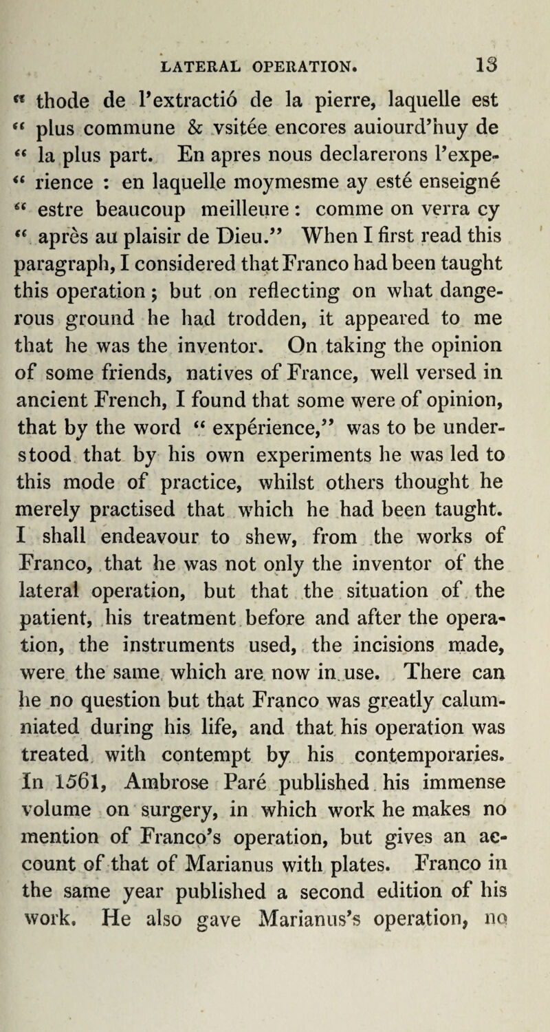 « thode de Pextractio de la pierre, laquelle est “ plus commune & vsitee encores auiourd’nuy de “ la plus part. En apres nous declarerons l’expe- “ rience : en laquelle moymesme ay este enseigne  estre beaucoup meilleure: comme on verra cy “ apres au plaisir de Dieu.” When I first read this paragraph, I considered that Franco had been taught this operation; but on reflecting on what dange¬ rous ground he had trodden, it appeared to me that he was the inventor. On taking the opinion of some friends, natives of France, well versed in ancient French, I found that some were of opinion, that by the word “ experience,” was to be under¬ stood that by his own experiments he was led to this mode of practice, whilst others thought he merely practised that which he had been taught. I shall endeavour to shew, from the works of Franco, that he was not only the inventor of the lateral operation, but that the situation of the patient, his treatment before and after the opera¬ tion, the instruments used, the incisions made, were the same which are now in use. There can he no question but that Franco was greatly calum¬ niated during his life, and that his operation was treated with contempt by his contemporaries. In 1561, Ambrose Pare published his immense volume on surgery, in which work he makes no mention of Franco’s operation, but gives an ac¬ count of that of Marianus with plates. Franco in the same year published a second edition of his work. He also gave Marianus’s operation, no
