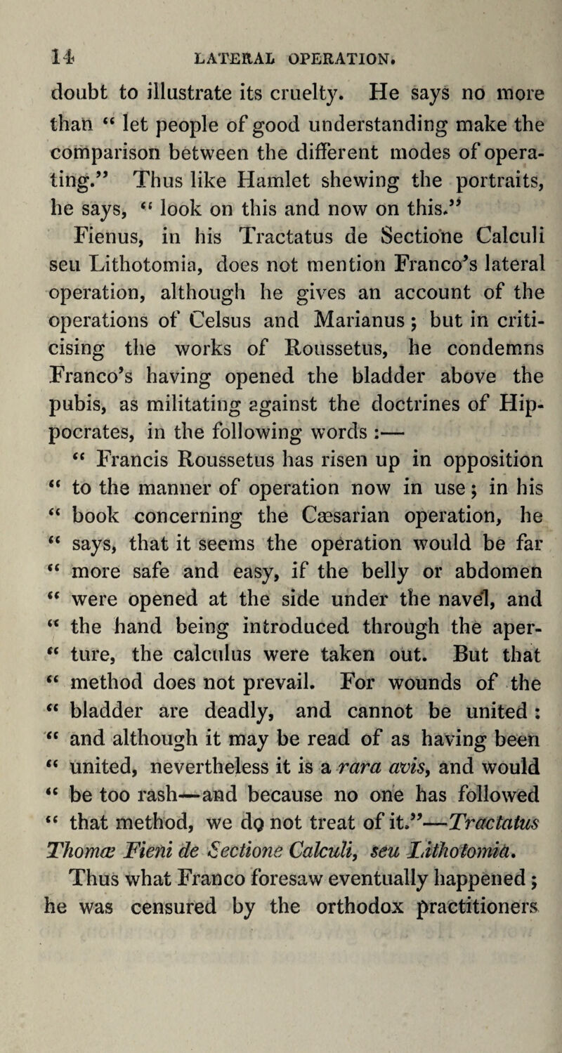 doubt to iilustrate its cruelty. He says no more than “ let people of good understanding make the comparison between the different inodes of opera¬ ting.” Thus like Hamlet shewing the portraits, he says, <£ look on this and now on this.55 Fienus, in his Tractatus de Sectione Calculi seu Lithotomia, does not mention Franco’s lateral operation, although he gives an account of the operations of Celsus and Marianus; but in criti¬ cising the works of Roussetus, he condemns Franco’s having opened the bladder above the pubis, as militating against the doctrines of Hip¬ pocrates, in the following words :— “ Francis Roussetus has risen up in opposition “ to the manner of operation now in use; in his “ book concerning the Caesarian operation, he “ says, that it seems the operation would be far “ more safe and easy, if the belly or abdomen “ were opened at the side under the navel, and “ the hand being introduced through the aper- “ lure, the calculus were taken out. But that “ method does not prevail. For wounds of the “ bladder are deadly, and cannot be united : “ and although it may be read of as having been “ united, nevertheless it is a rara avis, and would “ be too rash—and because no one has followed “ that method, we dQ not treat of it,”—Tractatus Thomw Fieni de Sectione Calculi, seu Lithotomia. Thus what Franco foresaw eventually happened ; he was censured by the orthodox practitioners