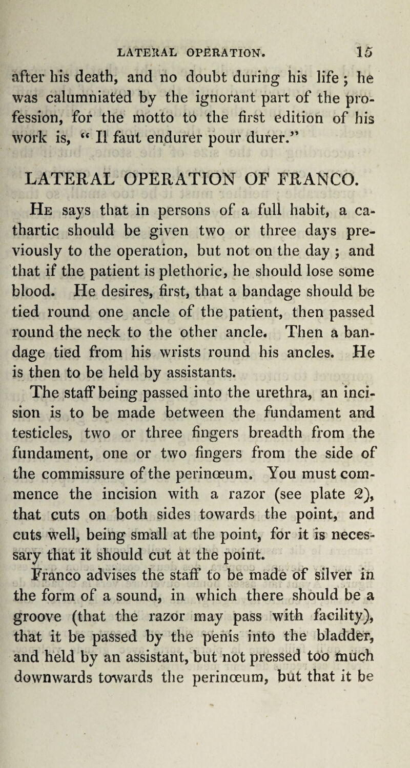 after his death, and no doubt during his life ; he was calumniated by the ignorant part of the pro¬ fession, for the motto to the first edition of his work is, “ II faut endurer pour durer.” LATERAL OPERATION OF FRANCO. He says that in persons of a full habit, a ca¬ thartic should be given two or three days pre¬ viously to the operation, but not on the day ; and that if the patient is plethoric, he should lose some blood. He desires, first, that a bandage should be tied round one ancle of the patient, then passed round the neck to the other ancle. Then a ban¬ dage tied from his wrists round his ancles. He is then to be held by assistants. The staff being passed into the urethra, an inci¬ sion is to be made between the fundament and testicles, two or three fingers breadth from the fundament, one or two fingers from the side of the commissure of the perinceum. You must com¬ mence the incision with a razor (see plate £), that cuts on both sides towards the point, and cuts well, being small at the point, for it is neces¬ sary that it should cut at the point. Franco advises the staff to be made of silver in the form of a sound, in which there should be a groove (that the razor may pass with facility), that it be passed by the penis into the bladder, and held by an assistant, but not pressed too much downwards towards the perinceum, but that it be