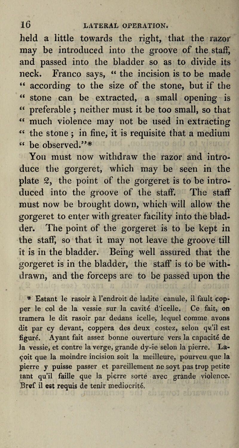 held a little towards the right, that the razor may be introduced into the groove of the staff, and passed into the bladder so as to divide its neck. Franco says, “ the incision is to be made 4t according to the size of the stone, but if the “ stone can be extracted, a small opening is “ preferable ; neither must it be too small, so that  much violence may not be used in extracting “ the stone ; in fine, it is requisite that a medium “ be observed.”* You must now withdraw the razor and intro¬ duce the gorgeret, which may be seen in the plate 2, the point of the gorgeret is to be intro¬ duced into the groove of the staff. The staff must now be brought down, which will allow the gorgeret to enter with greater facility into the blad¬ der. The point of the gorgeret is to be kept in the staff, so that it may not leave the groove till it is in the bladder. Being well assured that the gorgeret is in the bladder, the staff is to be with¬ drawn, and the forceps are to be passed upon the * Estant le rasoir a l’endroit de ladite canule, il fault cop¬ per le col de la vessie sur la cavite d’icelle. Ce fait, on tramera le dit rasoir par dedans icelle, lequel comme avons dit par cy devant, coppera des deux costez, selon qw/il est figure. Ayant fait assez bonne ouverture vers la capacite de la vessie, et contre la verge, grande dy-ie selon la pierre. La- £oit que la moindre incision soit la meilleure, pourveu que la pierre y puisse passer et pareillement ne soyt pas trop petite tant qu’il faille que la pierre sorte avec grande violence. Bref il est requis de tenir mediocrite.