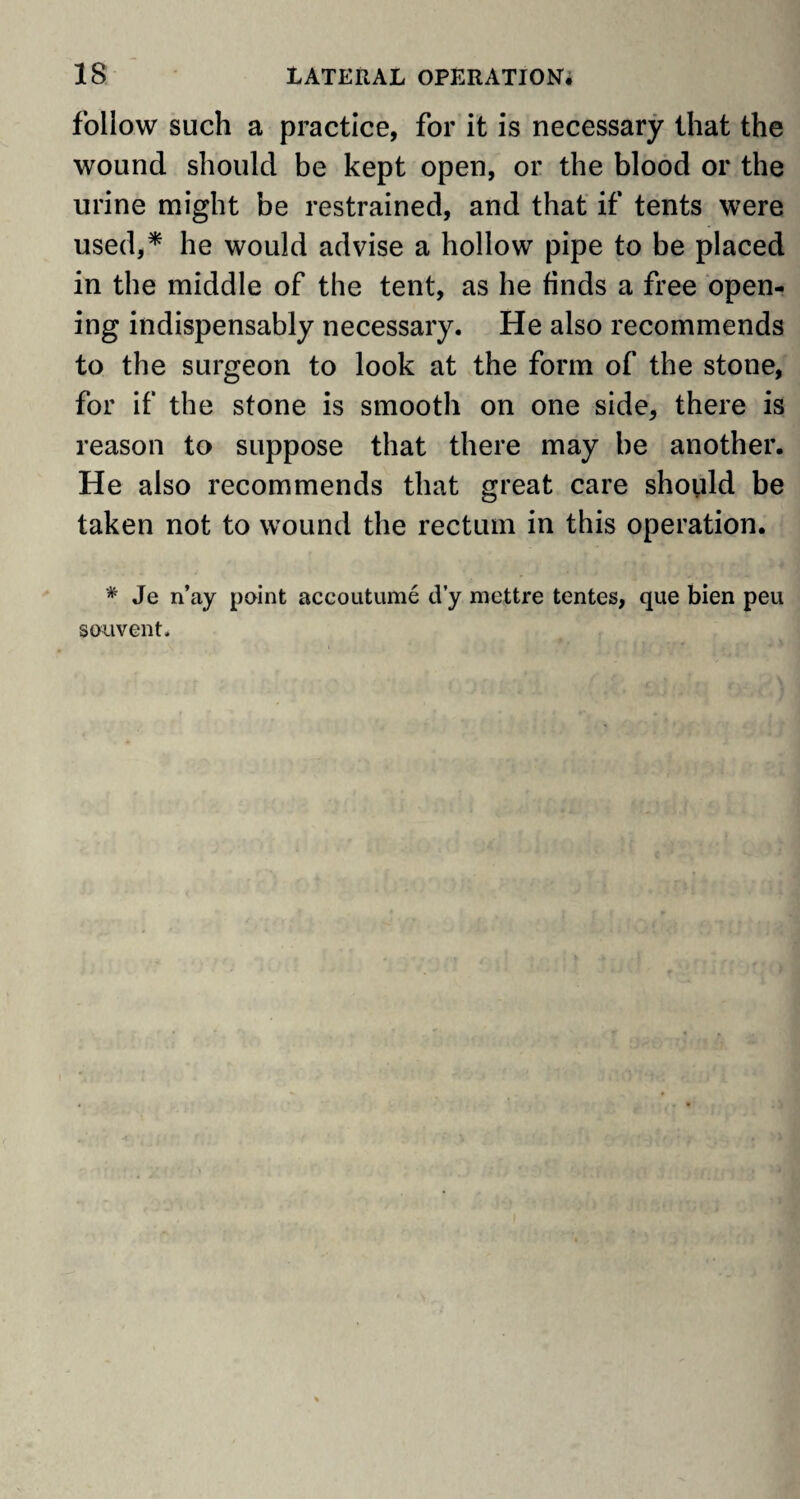 follow such a practice, for it is necessary that the wound should be kept open, or the blood or the urine might be restrained, and that if tents were used,* he would advise a hollow pipe to be placed in the middle of the tent, as he finds a free open¬ ing indispensably necessary. He also recommends to the surgeon to look at the form of the stone, for if the stone is smooth on one side, there is reason to suppose that there may be another. He also recommends that great care should be taken not to wound the rectum in this operation. * Je n’ay point accoutume d’y mettre tentes, que bien peu souvent.