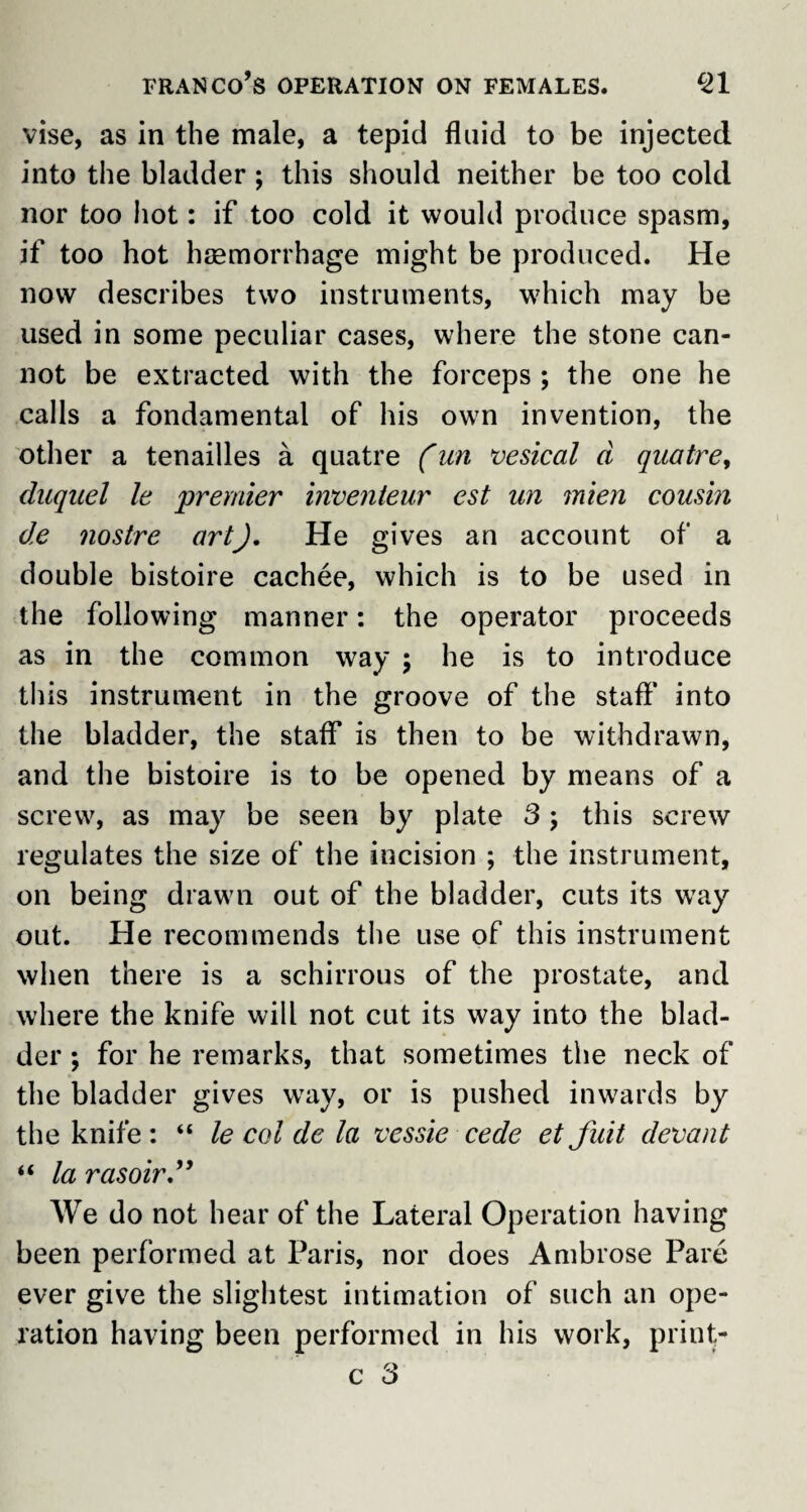 franco’s operation on females. C21 vise, as in the male, a tepid fluid to be injected into the bladder ; this should neither be too cold nor too hot: if too cold it would produce spasm, if too hot haemorrhage might be produced. He now describes two instruments, which may be used in some peculiar cases, where the stone can¬ not be extracted with the forceps ; the one he calls a fundamental of his own invention, the other a tenailles a quatre (un vesical d quatre, duquel le premier inventeur est un mien cousin de nostre artJ. He gives an account of a double bistoire cachee, which is to be used in the following manner: the operator proceeds as in the common way ; he is to introduce this instrument in the groove of the staff into the bladder, the staff is then to be withdrawn, and the bistoire is to be opened by means of a screw, as may be seen by plate 3 ; this screw regulates the size of the incision ; the instrument, on being drawn out of the bladder, cuts its way out. He recommends the use of this instrument when there is a schirrous of the prostate, and where the knife will not cut its way into the blad¬ der ; for he remarks, that sometimes the neck of the bladder gives way, or is pushed inwards by the knife : “ le col de la vessie cede et Juit devant “ la rasoir” We do not hear of the Lateral Operation having been performed at Paris, nor does Ambrose Pare ever give the slightest intimation of such an ope¬ ration having been performed in his work, print- c 3