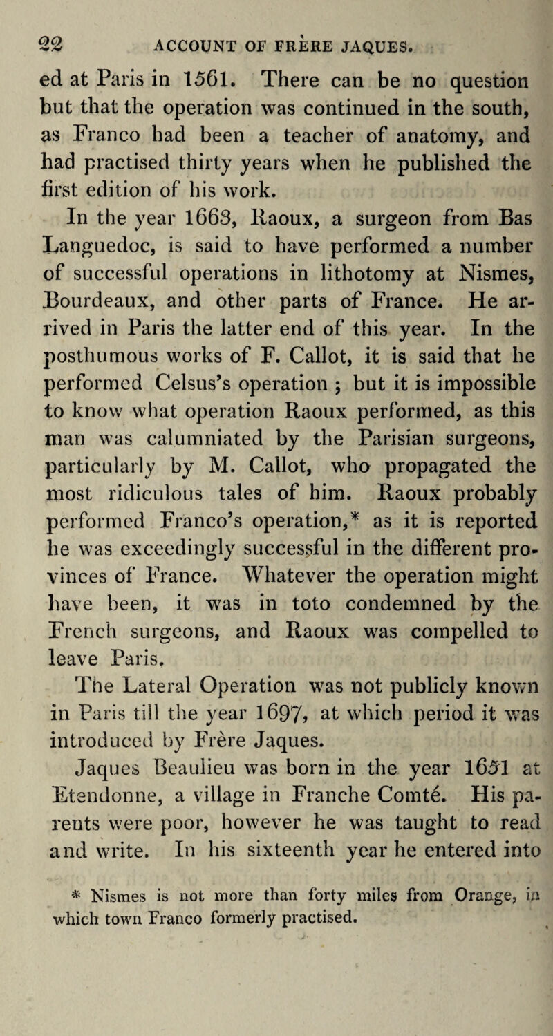 ed at Paris in 1561. There can be no question but that the operation was continued in the south, as Franco had been a teacher of anatomy, and had practised thirty years when he published the first edition of his work. In the year 1663, Raoux, a surgeon from Bas Languedoc, is said to have performed a number of successful operations in lithotomy at Nismes, Bourdeaux, and other parts of France. He ar¬ rived in Paris the latter end of this year. In the posthumous works of F. Callot, it is said that he performed Celsus’s operation ; but it is impossible to know what operation Raoux performed, as this man was calumniated by the Parisian surgeons, particularly by M. Callot, who propagated the most ridiculous tales of him. Raoux probably performed Franco’s operation,* as it is reported he was exceedingly successful in the different pro¬ vinces of France. Whatever the operation might have been, it was in toto condemned by the French surgeons, and Raoux was compelled to leave Paris. The Lateral Operation was not publicly known in Paris till the year 1697> at which period it was introduced by Frere Jaques. Jaques Beaulieu was born in the year 1651 at Etendonne, a village in Franche Comte. His pa¬ rents were poor, however he was taught to read and write. In his sixteenth year he entered into * Nismes is not more than forty miles from Orange, in which town Franco formerly practised.