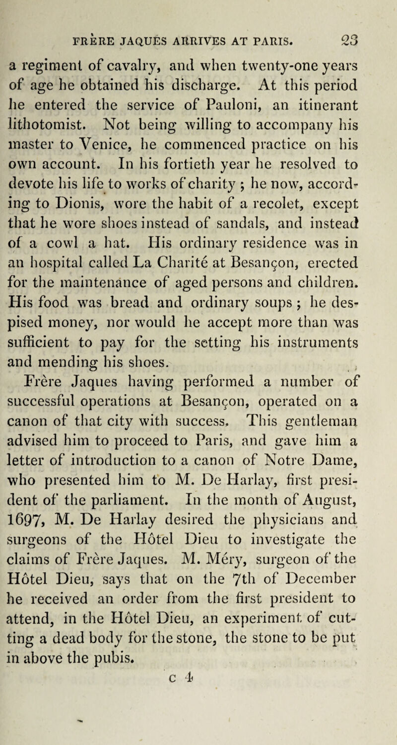 a regiment of cavalry, and when twenty-one years of age he obtained his discharge. At this period lie entered the service of Pauloni, an itinerant lithotomist. Not being willing to accompany his master to Venice, he commenced practice on his own account. In his fortieth year he resolved to devote his life to works of charity ; he now, accord¬ ing to Dionis, wore the habit of a recolet, except that he wore shoes instead of sandals, and instead of a cowl a hat. His ordinary residence was in an hospital called La Charite at Besanc^on, erected for the maintenance of aged persons and children. His food was bread and ordinary soups ; he des¬ pised money, nor w7ould he accept more than was sufficient to pay for the setting his instruments and mending his shoes. Frere Jaques having performed a number of successful operations at Besan^on, operated on a canon of that city with success. This gentleman advised him to proceed to Paris, and gave him a letter of introduction to a canon of Notre Dame, who presented him to M. De Harlay, first presi¬ dent of the parliament. In the month of August, 1697> M. De Harlay desired the physicians and surgeons of the Hotel Dieu to investigate the claims of Frere Jaques. M. Mery, surgeon of the Hotel Dieu, says that on the 7th of December he received an order from the first president to attend, in the Hotel Dieu, an experiment of cut¬ ting a dead body for the stone, the stone to be put in above the pubis. c 4f