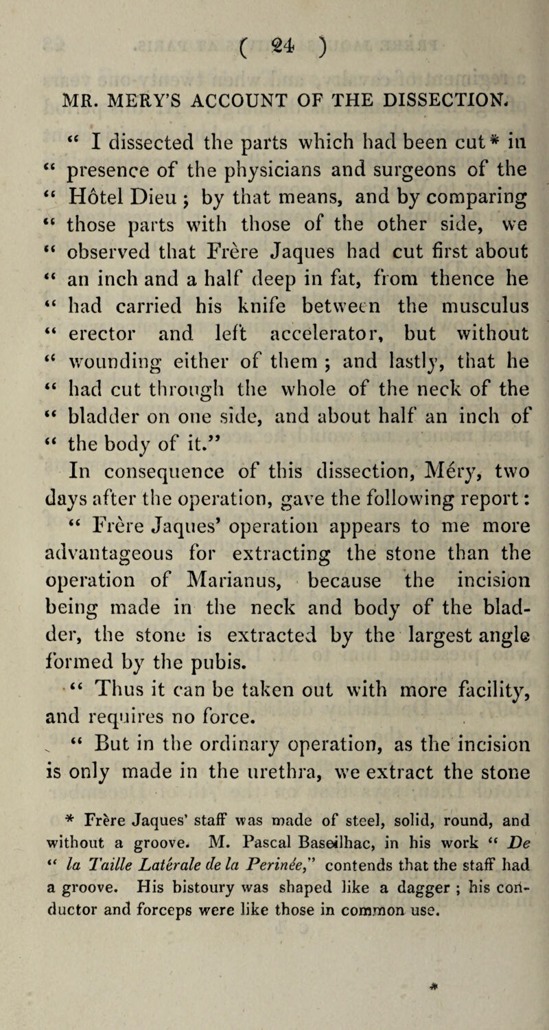 MR. MERY’S ACCOUNT OF THE DISSECTION, “ I dissected the parts which had been cut* in “ presence of the physicians and surgeons of the “ Hotel Dieu j by that means, and by comparing “ those parts with those of the other side, we “ observed that Frere Jaques had cut first about “ an inch and a half deep in fat, from thence he “ had carried his knife between the musculus “ erector and left accelerator, but without “ wounding either of them ; and lastly, that he “ had cut through the whole of the neck of the “ bladder on one side, and about half an inch of “ the body of it.” In consequence of this dissection, Mery, two days after the operation, gave the following report: “ Frere Jaques’ operation appears to me more advantageous for extracting the stone than the operation of Marianus, because the incision being made in the neck and body of the blad¬ der, the stone is extracted by the largest angle formed by the pubis. “ Thus it can be taken out with more facility, and requires no force. _ “ But in the ordinary operation, as the incision is only made in the urethra, we extract the stone * Frere Jaques’ staff was made of steel, solid, round, and without a groove. M. Pascal Baseilhac, in his work “ De “ la Taille Laterale de la Perinie” contends that the staff had a groove. His bistoury was shaped like a dagger ; his cori- ductor and forceps were like those in common use.