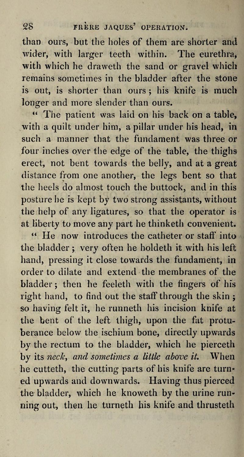 than ours, but the holes of them are shorter and wider, with larger teeth within. The eurethra* with which he draweth the sand or gravel which remains sometimes in the bladder after the stone is out, is shorter than ours ; his knife is much longer and more slender than ours. “ The patient was laid on his back on a table, with a quilt under him, a pillar under his head, in such a manner that the fundament was three or four inches over the edge of the table, the thighs erect, not bent towards the belly, and at a great distance from one another, the legs bent so that the heels do almost touch the buttock, and in this posture he is kept by two strong assistants, without the help of any ligatures, so that the operator is at liberty to move any part he thinketh convenient* “ He now introduces the catheter or staff into the bladder; very often he holdeth it with his left hand, pressing it close towards the fundament, in order to dilate and extend the membranes of the bladder; then he feeleth with the fingers of his right hand, to find out the staff through the skin ; so having felt it, he runneth his incision knife at the bent of the left thigh, upon the fat protu¬ berance below the ischium bone, directly upwards by the rectum to the bladder, which he pierceth by its neck, and sometimes a little above it. When he cutteth, the cutting parts of his knife are turn¬ ed upwards and downwards. Having thus pierced the bladder, which he knoweth by the urine run¬ ning out, then he turneth his knife and thrusteth
