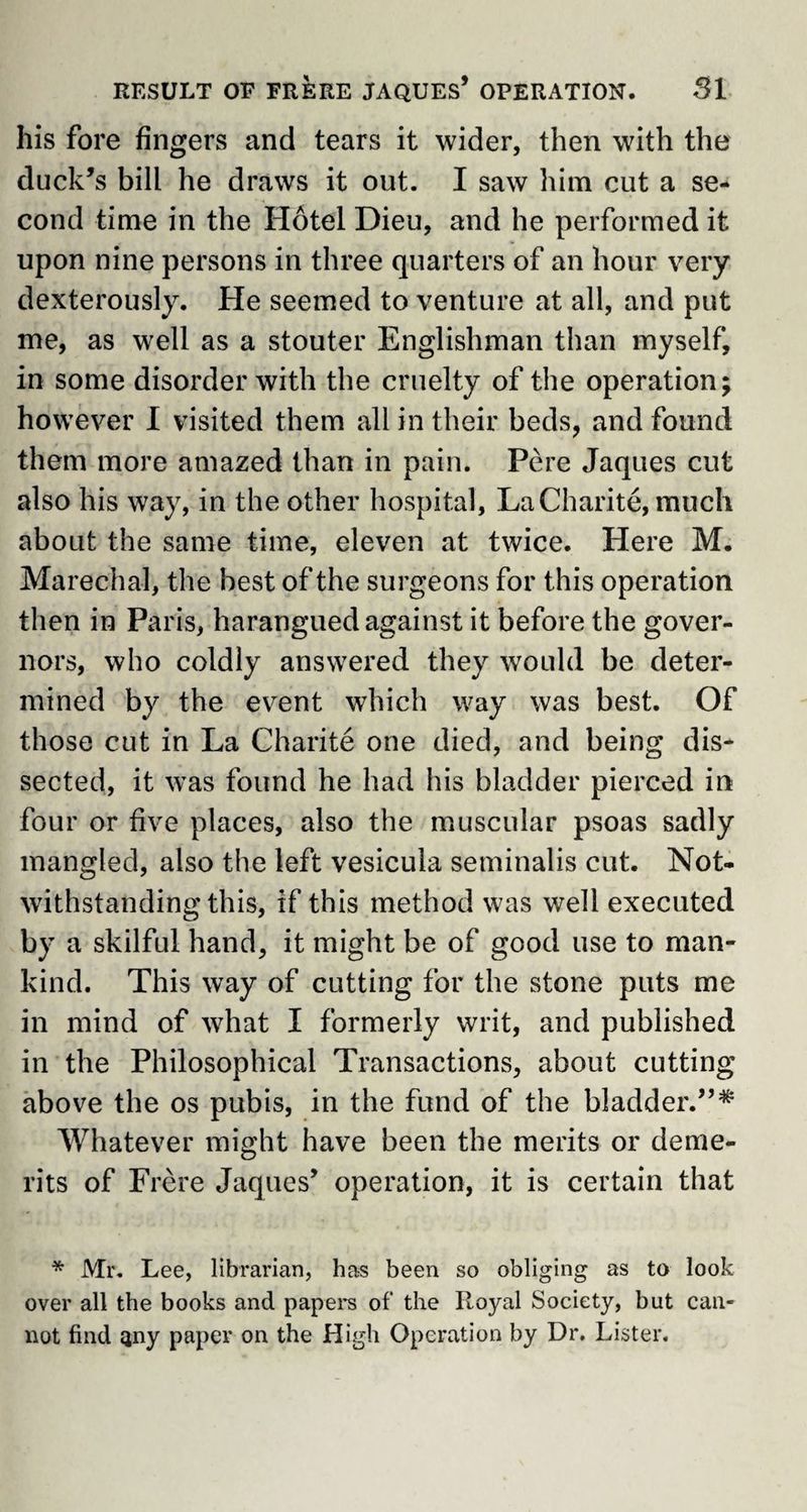 his fore fingers and tears it wider, then with the duck’s bill he draws it out. I saw him cut a se¬ cond time in the Hotel Dieu, and he performed it upon nine persons in three quarters of an hour very dexterously. He seemed to venture at all, and put me, as well as a stouter Englishman than myself, in some disorder with the cruelty of the operation; however I visited them all in their beds, and found them more amazed than in pain. Pere Jaques cut also his way, in the other hospital, LaCharite, much about the same time, eleven at twice. Here M. Marechal, the best of the surgeons for this operation then in Paris, harangued against it before the gover¬ nors, who coldly answered they would be deter¬ mined by the event which way was best. Of those cut in La Charite one died, and being dis¬ sected, it was found he had his bladder pierced in four or five places, also the muscular psoas sadly mangled, also the left vesicula seminalis cut. Not¬ withstanding this, if this method was well executed by a skilful hand, it might be of good use to man¬ kind. This way of cutting for the stone puts me in mind of what I formerly writ, and published in the Philosophical Transactions, about cutting above the os pubis, in the fund of the bladder.”* Whatever might have been the merits or deme¬ rits of Frere Jaques’ operation, it is certain that * Mr. Lee, librarian, has been so obliging as to look over all the books and papers of the Royal Society, but can¬ not find any paper on the High Operation by Dr. Lister.