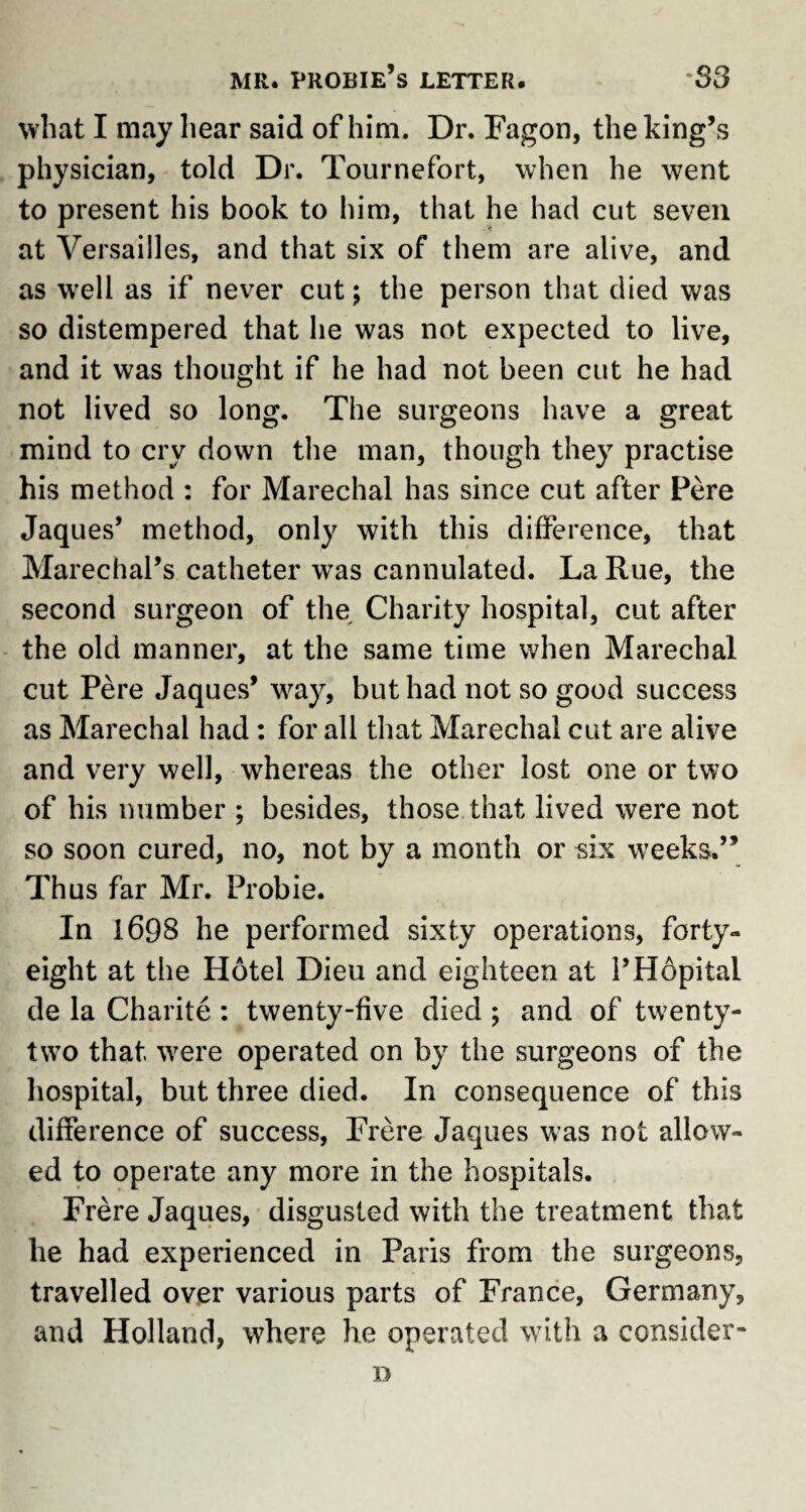 what I may hear said of him. Dr. Fagon, the king’s physician, told Dr. Tournefort, when he went to present his book to him, that he had cut seven at Versailles, and that six of them are alive, and as wrell as if never cut; the person that died was so distempered that he was not expected to live, and it was thought if he had not been cut he had not lived so long. The surgeons have a great mind to cry down the man, though they practise his method : for Marechal has since cut after Fere Jaques’ method, only with this difference, that Marechal’s catheter was cannulated. La Rue, the second surgeon of the Charity hospital, cut after the old manner, at the same time when Marechal cut Pere Jaques’ wray, but had not so good success as Marechal had : for all that Marechal cut are alive and very well, whereas the other lost one or two of his number ; besides, those that lived were not so soon cured, no, not by a month or six weeks.” Thus far Mr. Frobie. In 1698 he performed sixty operations, forty- eight at the Hotel Dieu and eighteen at l’Hopital de la Charite : twenty-five died ; and of twenty- two that were operated on by the surgeons of the hospital, but three died. In consequence of this difference of success, Frere Jaques was not allow¬ ed to operate any more in the hospitals. Frere Jaques, disgusted with the treatment that he had experienced in Paris from the surgeons, travelled over various parts of France, Germany, and Holland, where he operated with a consider- D