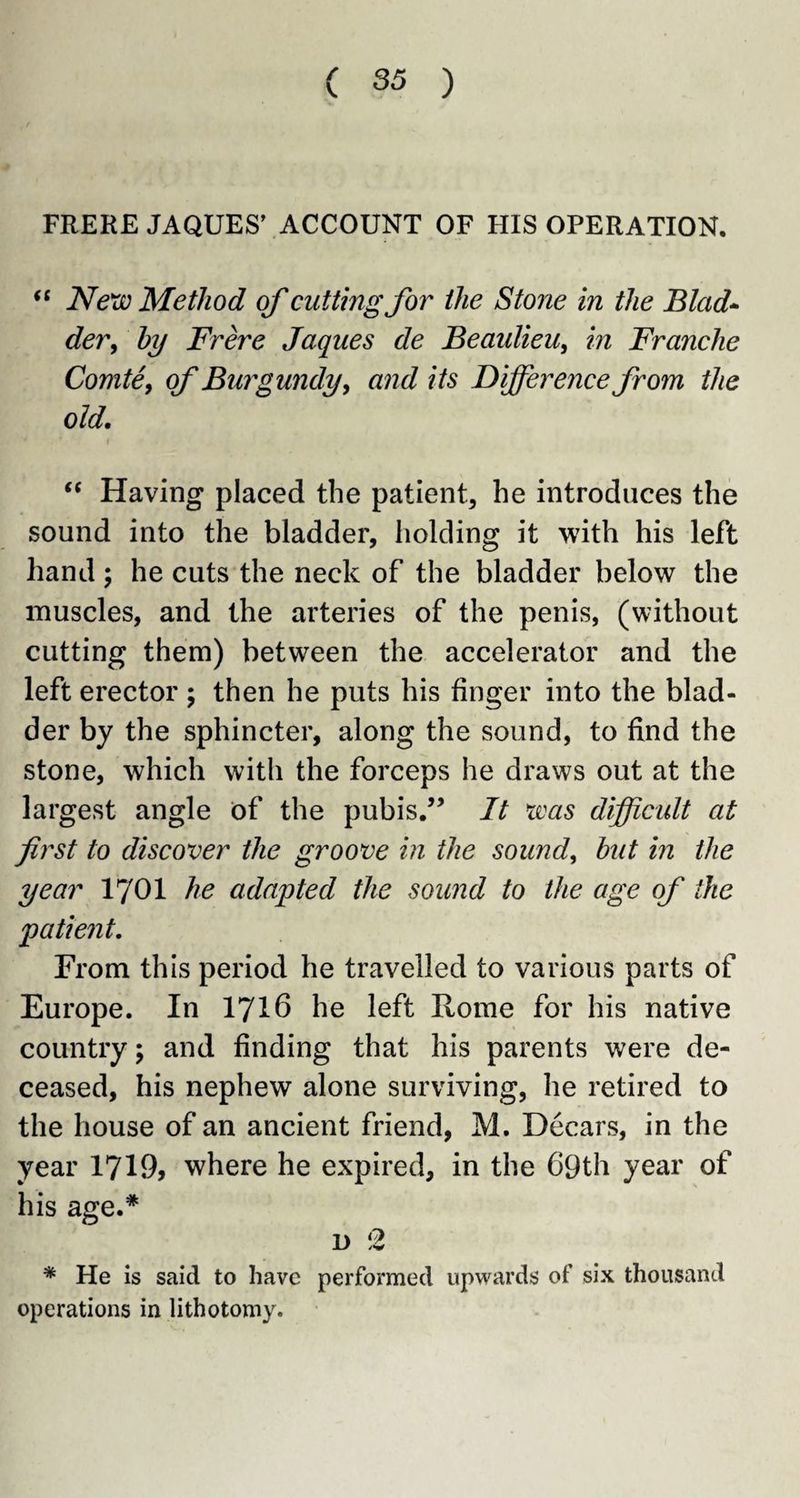 FRERE JAQUES’ ACCOUNT OF HIS OPERATION. “ Next) Method of cutting for the Stone in the Blad¬ der, by Frere Jaques de Beaulieu, in Franche Comte, of Burgundy, and its Difference from the old. “ Having placed the patient, he introduces the sound into the bladder, holding it with his left hand ; he cuts the neck of the bladder below the muscles, and the arteries of the penis, (without cutting them) between the accelerator and the left erector ; then he puts his finger into the blad¬ der by the sphincter, along the sound, to find the stone, which with the forceps he draws out at the largest angle of the pubis.” It was difficult at first to discover the groove in the sound, but in the year 1701 he adapted the sound to the age of the patient. From this period he travelled to various parts of Europe. In 1716 he left Home for his native country; and finding that his parents were de¬ ceased, his nephew alone surviving, he retired to the house of an ancient friend, M. Decars, in the year 1719, where he expired, in the 69th year of his age.* d 2 * He is said to have performed upwards of six thousand operations in lithotomy.