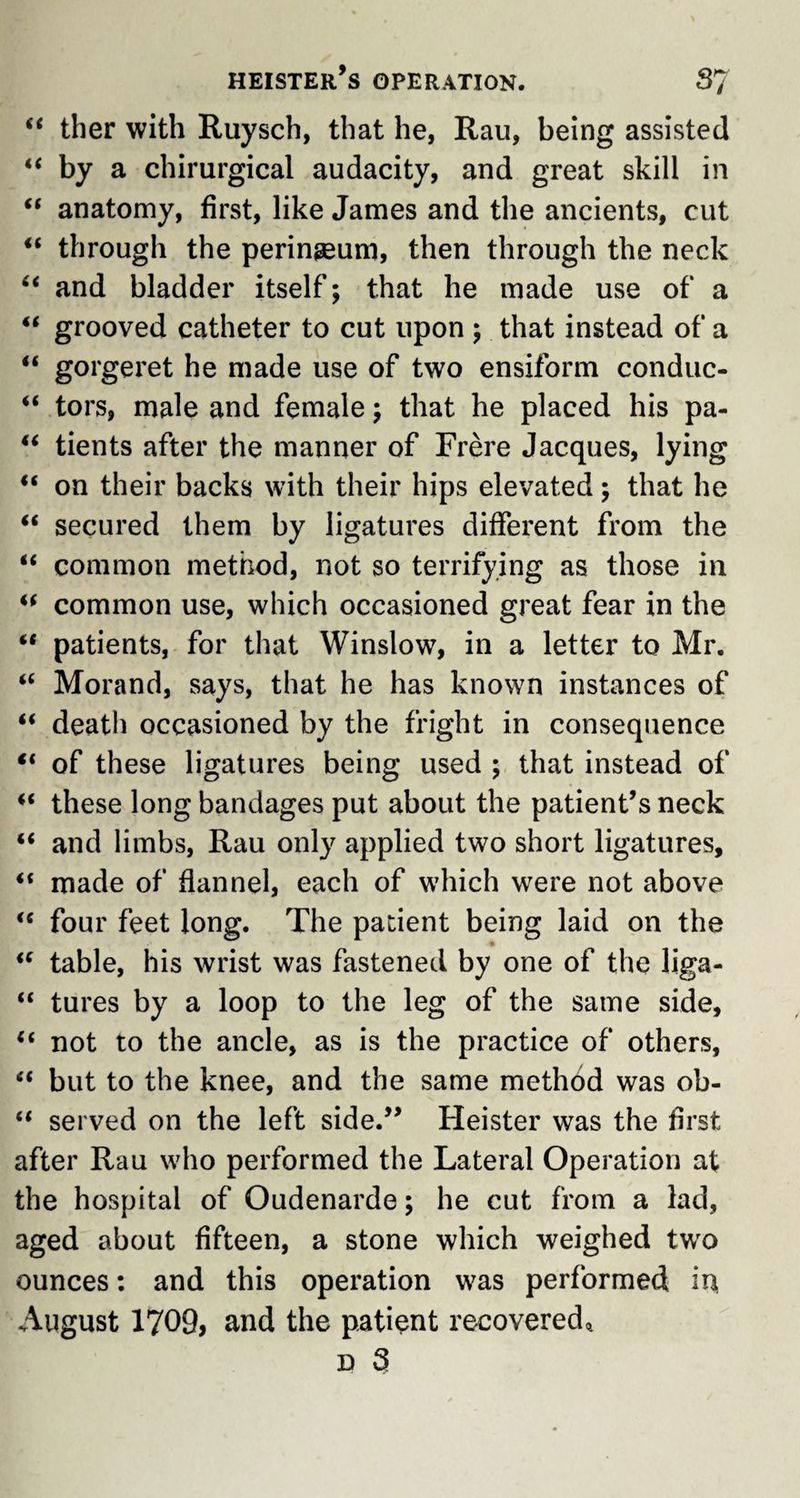 heister’s OPERATION. S7 “ ther with Ruysch, that he, Rau, being assisted “ by a chirurgical audacity, and great skill in “ anatomy, first, like James and the ancients, cut “ through the perineum, then through the neck “ and bladder itself; that he made use of a “ grooved catheter to cut upon ; that instead of a “ gorgeret he made use of two ensiform conduc- “ tors, male and female; that he placed his pa- “ tients after the manner of Frere Jacques, lying u on their backs with their hips elevated; that he “ secured them by ligatures different from the “ common method, not so terrifying as those in tf common use, which occasioned great fear in the “ patients, for that Winslow, in a letter to Mr. “ Morand, says, that he has known instances of “ death occasioned by the fright in consequence “ of these ligatures being used ; that instead of these long bandages put about the patient’s neck “ and limbs, Rau only applied two short ligatures, “ made of flannel, each of which were not above “ four feet long. The patient being laid on the iC table, his wrist was fastened by one of the liga- “ tures by a loop to the leg of the same side, “ not to the ancle, as is the practice of others, “ but to the knee, and the same method was ob- “ served on the left side.” Heister was the first after Rau who performed the Lateral Operation at the hospital of Oudenarde; he cut from a lad, aged about fifteen, a stone which weighed two ounces: and this operation was performed in August 1709, and the patient recovered^ d 3