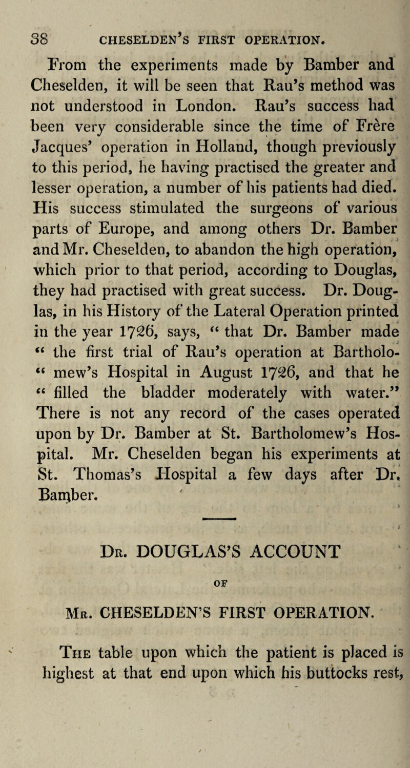 From the experiments made by Bamber and Cheselden, it will be seen that Rau’s method was not understood in London. Rau’s success had been very considerable since the time of Frere Jacques’ operation in Holland, though previously to this period, he having practised the greater and lesser operation, a number of his patients had died. His success stimulated the surgeons of various parts of Europe, and among others Dr. Bamber and Mr. Cheselden, to abandon the high operation, which prior to that period, according to Douglas, they had practised with great success. Dr. Doug¬ las, in his History of the Lateral Operation printed in the year 1726, says, “ that Dr. Bamber made “ the first trial of Rau’s operation at Bartholo- “ mew’s Hospital in August 1726, and that he “ filled the bladder moderately with water.” There is not any record of the cases operated upon by Dr. Bamber at St. Bartholomew’s Hos¬ pital. Mr. Cheselden began his experiments at St. Thomas’s Hospital a few days after Dr, Barqber. Dr. DOUGLAS’S ACCOUNT OF Mr. CHESELDEN’S FIRST OPERATION. The table upon which the patient is placed is highest at that end upon which his buttocks rest,