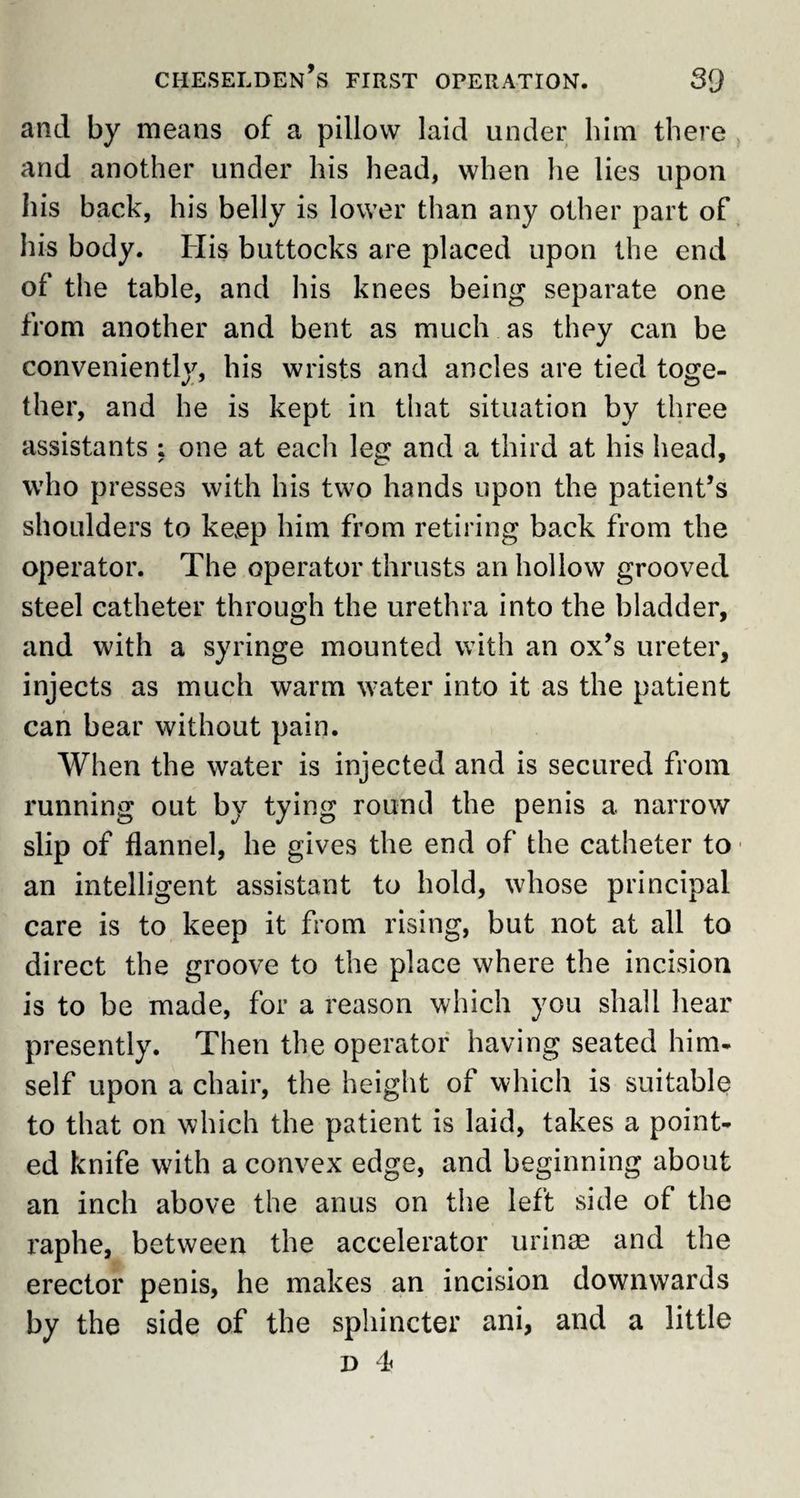 and by means of a pillow laid under him there and another under his head, when he lies upon his back, his belly is lower than any other part of his body. His buttocks are placed upon the end of the table, and his knees being separate one from another and bent as much as they can be conveniently, his wrists and ancles are tied toge¬ ther, and he is kept in that situation by three assistants ; one at each leg and a third at his head, who presses with his two hands upon the patient’s shoulders to keep him from retiring back from the operator. The operator thrusts an hollow grooved steel catheter through the urethra into the bladder, and with a syringe mounted with an ox’s ureter, injects as much warm water into it as the patient can bear without pain. When the water is injected and is secured from running out by tying round the penis a narrow slip of flannel, he gives the end of the catheter to an intelligent assistant to hold, whose principal care is to keep it from rising, but not at all to direct the groove to the place where the incision is to be made, for a reason which you shall hear presently. Then the operator having seated him¬ self upon a chair, the height of which is suitable to that on which the patient is laid, takes a point¬ ed knife with a convex edge, and beginning about an inch above the anus on the left side of the raphe, between the accelerator urinae and the erector penis, he makes an incision downwards by the side of the sphincter ani, and a little d 4>